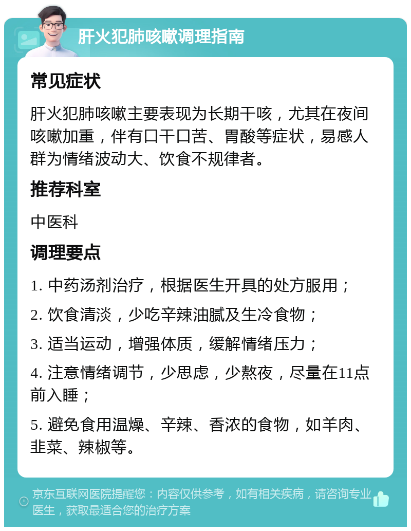 肝火犯肺咳嗽调理指南 常见症状 肝火犯肺咳嗽主要表现为长期干咳，尤其在夜间咳嗽加重，伴有口干口苦、胃酸等症状，易感人群为情绪波动大、饮食不规律者。 推荐科室 中医科 调理要点 1. 中药汤剂治疗，根据医生开具的处方服用； 2. 饮食清淡，少吃辛辣油腻及生冷食物； 3. 适当运动，增强体质，缓解情绪压力； 4. 注意情绪调节，少思虑，少熬夜，尽量在11点前入睡； 5. 避免食用温燥、辛辣、香浓的食物，如羊肉、韭菜、辣椒等。