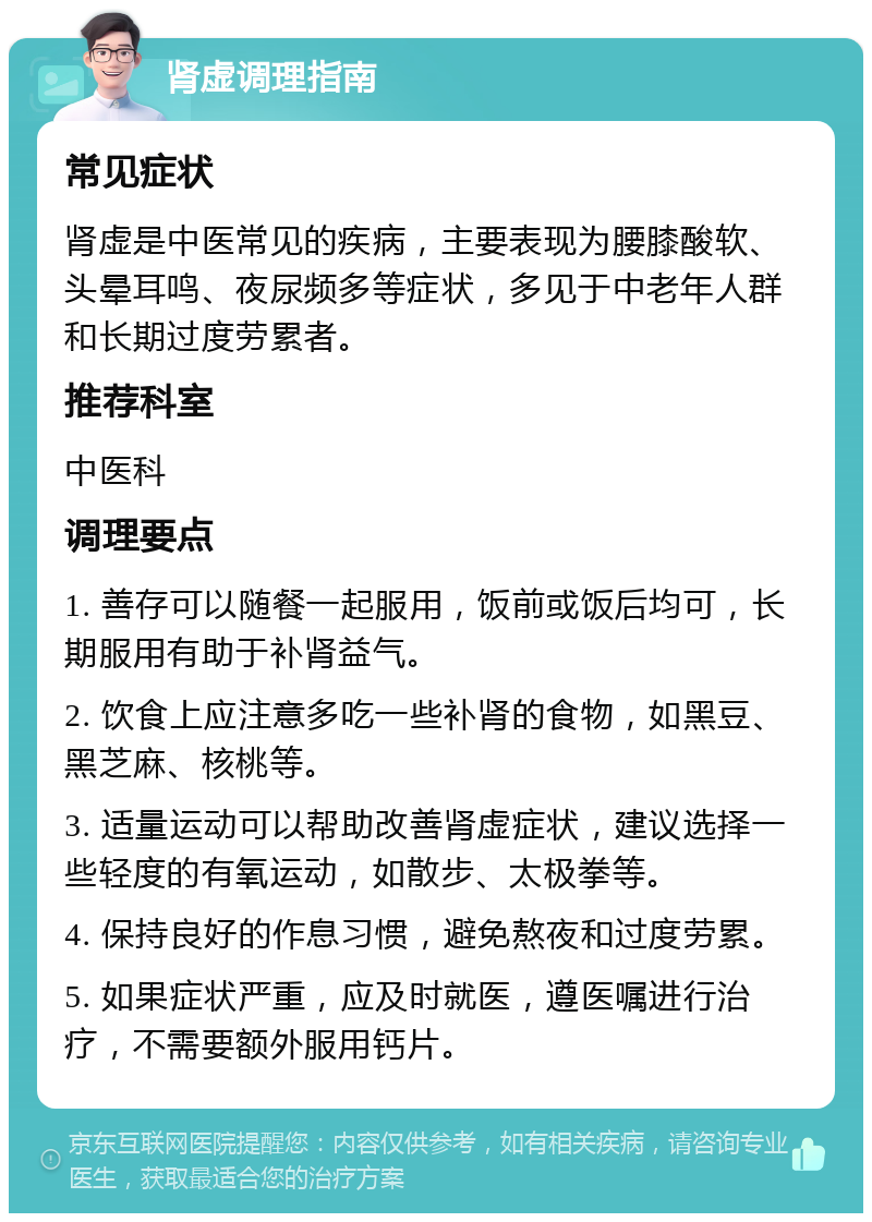 肾虚调理指南 常见症状 肾虚是中医常见的疾病，主要表现为腰膝酸软、头晕耳鸣、夜尿频多等症状，多见于中老年人群和长期过度劳累者。 推荐科室 中医科 调理要点 1. 善存可以随餐一起服用，饭前或饭后均可，长期服用有助于补肾益气。 2. 饮食上应注意多吃一些补肾的食物，如黑豆、黑芝麻、核桃等。 3. 适量运动可以帮助改善肾虚症状，建议选择一些轻度的有氧运动，如散步、太极拳等。 4. 保持良好的作息习惯，避免熬夜和过度劳累。 5. 如果症状严重，应及时就医，遵医嘱进行治疗，不需要额外服用钙片。