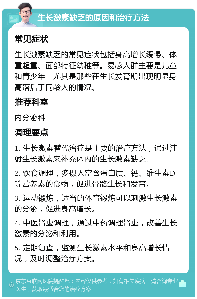 生长激素缺乏的原因和治疗方法 常见症状 生长激素缺乏的常见症状包括身高增长缓慢、体重超重、面部特征幼稚等。易感人群主要是儿童和青少年，尤其是那些在生长发育期出现明显身高落后于同龄人的情况。 推荐科室 内分泌科 调理要点 1. 生长激素替代治疗是主要的治疗方法，通过注射生长激素来补充体内的生长激素缺乏。 2. 饮食调理，多摄入富含蛋白质、钙、维生素D等营养素的食物，促进骨骼生长和发育。 3. 运动锻炼，适当的体育锻炼可以刺激生长激素的分泌，促进身高增长。 4. 中医肾虚调理，通过中药调理肾虚，改善生长激素的分泌和利用。 5. 定期复查，监测生长激素水平和身高增长情况，及时调整治疗方案。