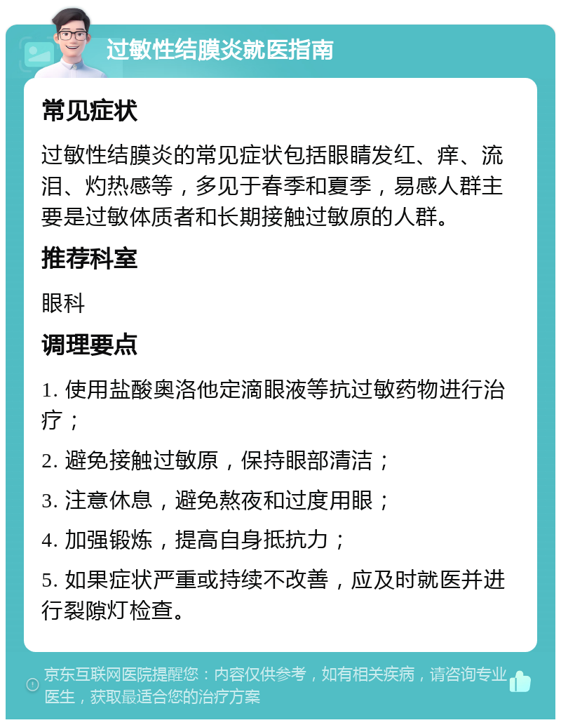 过敏性结膜炎就医指南 常见症状 过敏性结膜炎的常见症状包括眼睛发红、痒、流泪、灼热感等，多见于春季和夏季，易感人群主要是过敏体质者和长期接触过敏原的人群。 推荐科室 眼科 调理要点 1. 使用盐酸奥洛他定滴眼液等抗过敏药物进行治疗； 2. 避免接触过敏原，保持眼部清洁； 3. 注意休息，避免熬夜和过度用眼； 4. 加强锻炼，提高自身抵抗力； 5. 如果症状严重或持续不改善，应及时就医并进行裂隙灯检查。