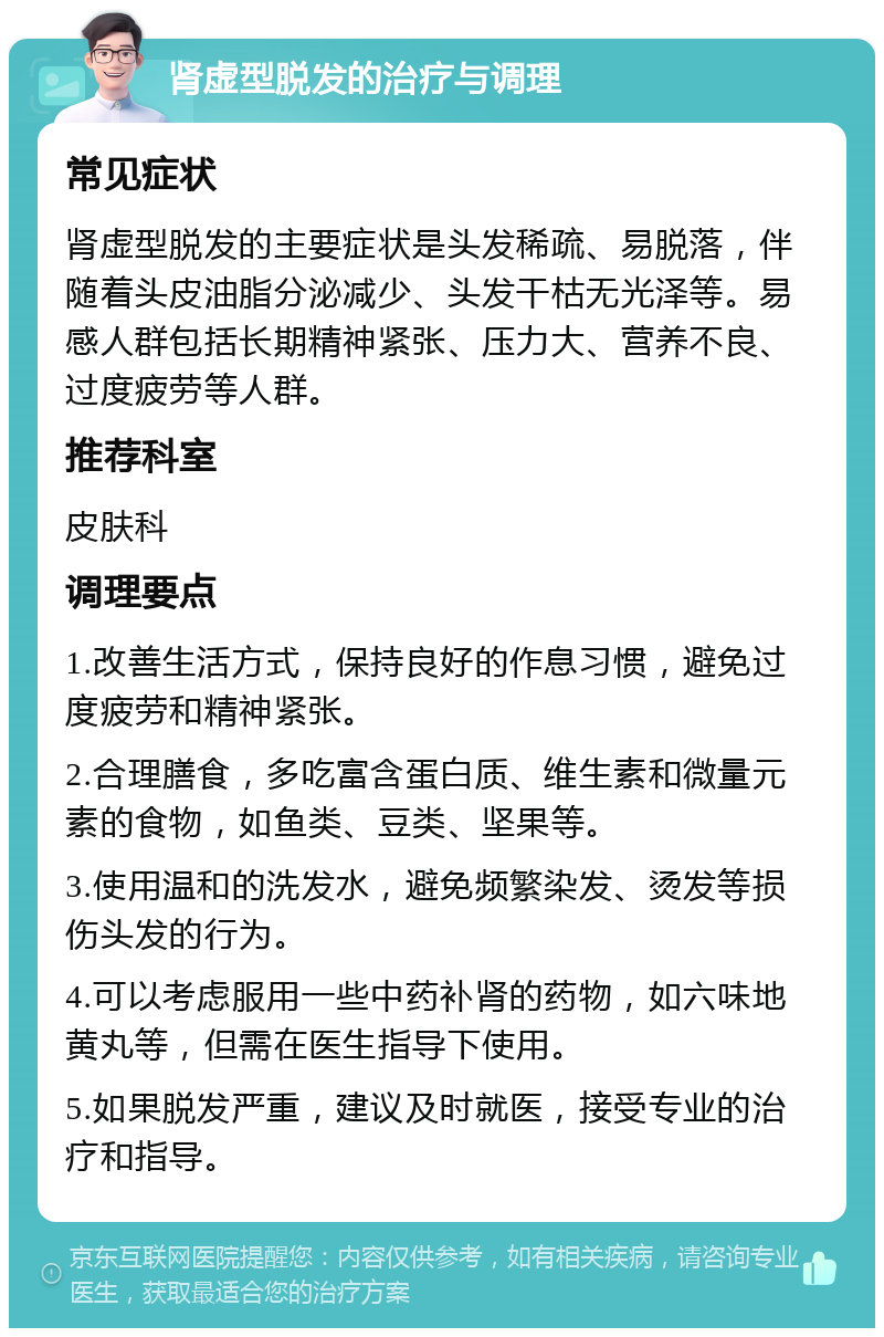 肾虚型脱发的治疗与调理 常见症状 肾虚型脱发的主要症状是头发稀疏、易脱落，伴随着头皮油脂分泌减少、头发干枯无光泽等。易感人群包括长期精神紧张、压力大、营养不良、过度疲劳等人群。 推荐科室 皮肤科 调理要点 1.改善生活方式，保持良好的作息习惯，避免过度疲劳和精神紧张。 2.合理膳食，多吃富含蛋白质、维生素和微量元素的食物，如鱼类、豆类、坚果等。 3.使用温和的洗发水，避免频繁染发、烫发等损伤头发的行为。 4.可以考虑服用一些中药补肾的药物，如六味地黄丸等，但需在医生指导下使用。 5.如果脱发严重，建议及时就医，接受专业的治疗和指导。