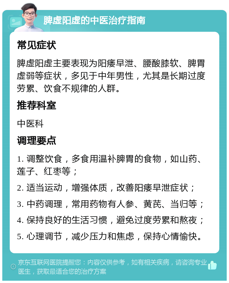 脾虚阳虚的中医治疗指南 常见症状 脾虚阳虚主要表现为阳痿早泄、腰酸膝软、脾胃虚弱等症状，多见于中年男性，尤其是长期过度劳累、饮食不规律的人群。 推荐科室 中医科 调理要点 1. 调整饮食，多食用温补脾胃的食物，如山药、莲子、红枣等； 2. 适当运动，增强体质，改善阳痿早泄症状； 3. 中药调理，常用药物有人参、黄芪、当归等； 4. 保持良好的生活习惯，避免过度劳累和熬夜； 5. 心理调节，减少压力和焦虑，保持心情愉快。