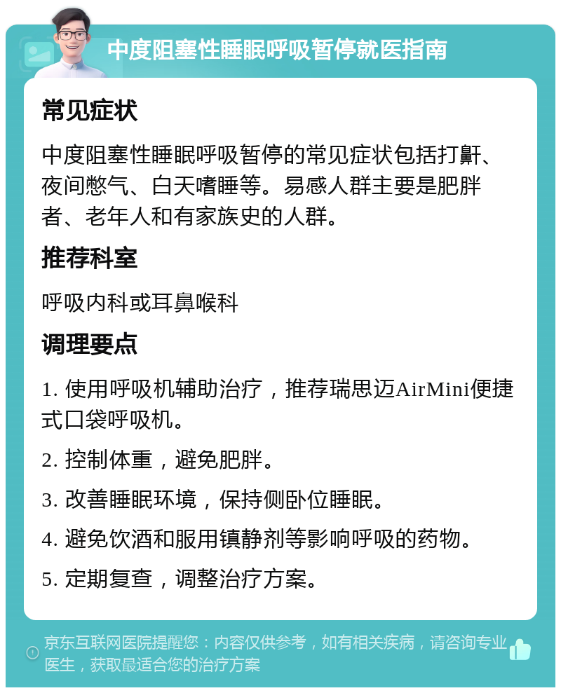 中度阻塞性睡眠呼吸暂停就医指南 常见症状 中度阻塞性睡眠呼吸暂停的常见症状包括打鼾、夜间憋气、白天嗜睡等。易感人群主要是肥胖者、老年人和有家族史的人群。 推荐科室 呼吸内科或耳鼻喉科 调理要点 1. 使用呼吸机辅助治疗，推荐瑞思迈AirMini便捷式口袋呼吸机。 2. 控制体重，避免肥胖。 3. 改善睡眠环境，保持侧卧位睡眠。 4. 避免饮酒和服用镇静剂等影响呼吸的药物。 5. 定期复查，调整治疗方案。