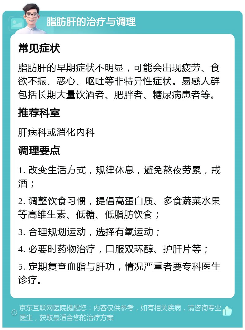 脂肪肝的治疗与调理 常见症状 脂肪肝的早期症状不明显，可能会出现疲劳、食欲不振、恶心、呕吐等非特异性症状。易感人群包括长期大量饮酒者、肥胖者、糖尿病患者等。 推荐科室 肝病科或消化内科 调理要点 1. 改变生活方式，规律休息，避免熬夜劳累，戒酒； 2. 调整饮食习惯，提倡高蛋白质、多食蔬菜水果等高维生素、低糖、低脂肪饮食； 3. 合理规划运动，选择有氧运动； 4. 必要时药物治疗，口服双环醇、护肝片等； 5. 定期复查血脂与肝功，情况严重者要专科医生诊疗。