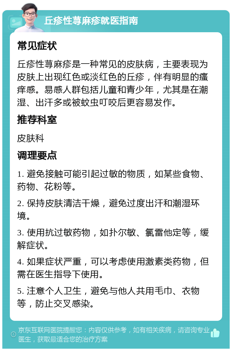 丘疹性荨麻疹就医指南 常见症状 丘疹性荨麻疹是一种常见的皮肤病，主要表现为皮肤上出现红色或淡红色的丘疹，伴有明显的瘙痒感。易感人群包括儿童和青少年，尤其是在潮湿、出汗多或被蚊虫叮咬后更容易发作。 推荐科室 皮肤科 调理要点 1. 避免接触可能引起过敏的物质，如某些食物、药物、花粉等。 2. 保持皮肤清洁干燥，避免过度出汗和潮湿环境。 3. 使用抗过敏药物，如扑尔敏、氯雷他定等，缓解症状。 4. 如果症状严重，可以考虑使用激素类药物，但需在医生指导下使用。 5. 注意个人卫生，避免与他人共用毛巾、衣物等，防止交叉感染。