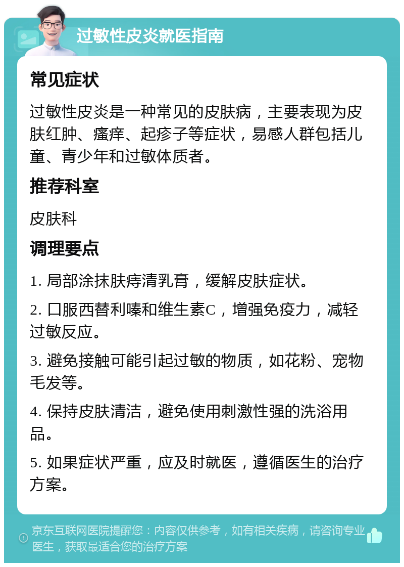 过敏性皮炎就医指南 常见症状 过敏性皮炎是一种常见的皮肤病，主要表现为皮肤红肿、瘙痒、起疹子等症状，易感人群包括儿童、青少年和过敏体质者。 推荐科室 皮肤科 调理要点 1. 局部涂抹肤痔清乳膏，缓解皮肤症状。 2. 口服西替利嗪和维生素C，增强免疫力，减轻过敏反应。 3. 避免接触可能引起过敏的物质，如花粉、宠物毛发等。 4. 保持皮肤清洁，避免使用刺激性强的洗浴用品。 5. 如果症状严重，应及时就医，遵循医生的治疗方案。