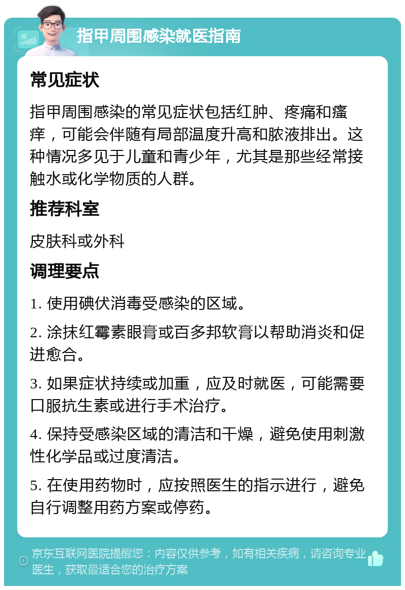 指甲周围感染就医指南 常见症状 指甲周围感染的常见症状包括红肿、疼痛和瘙痒，可能会伴随有局部温度升高和脓液排出。这种情况多见于儿童和青少年，尤其是那些经常接触水或化学物质的人群。 推荐科室 皮肤科或外科 调理要点 1. 使用碘伏消毒受感染的区域。 2. 涂抹红霉素眼膏或百多邦软膏以帮助消炎和促进愈合。 3. 如果症状持续或加重，应及时就医，可能需要口服抗生素或进行手术治疗。 4. 保持受感染区域的清洁和干燥，避免使用刺激性化学品或过度清洁。 5. 在使用药物时，应按照医生的指示进行，避免自行调整用药方案或停药。