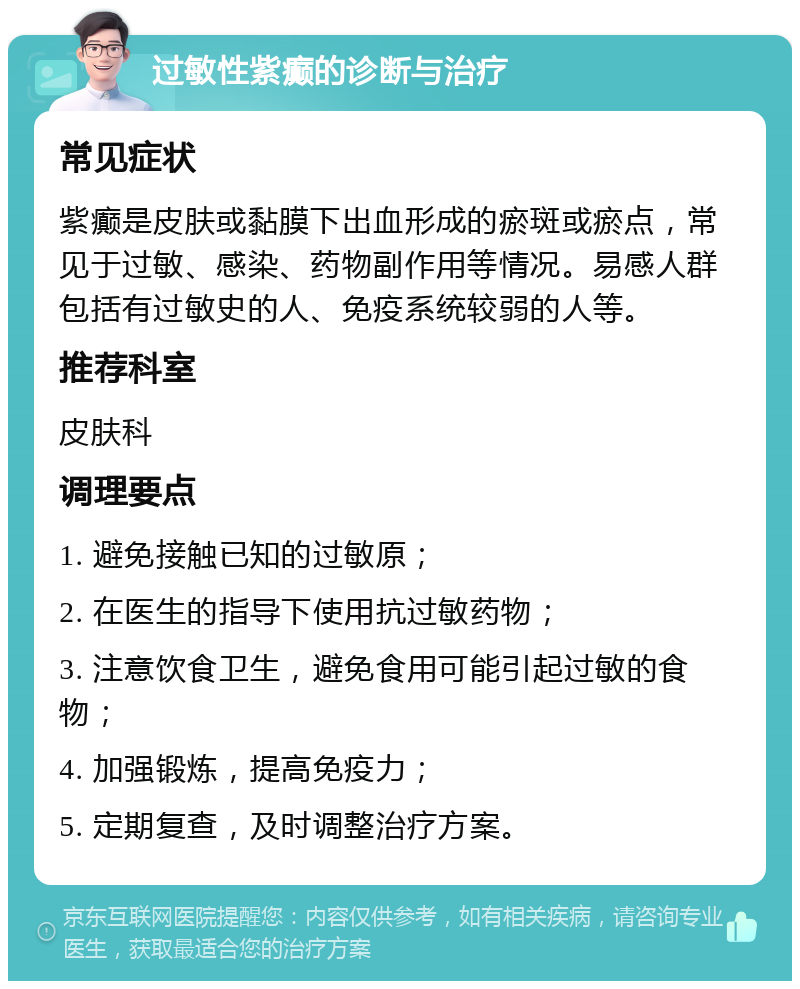 过敏性紫癫的诊断与治疗 常见症状 紫癫是皮肤或黏膜下出血形成的瘀斑或瘀点，常见于过敏、感染、药物副作用等情况。易感人群包括有过敏史的人、免疫系统较弱的人等。 推荐科室 皮肤科 调理要点 1. 避免接触已知的过敏原； 2. 在医生的指导下使用抗过敏药物； 3. 注意饮食卫生，避免食用可能引起过敏的食物； 4. 加强锻炼，提高免疫力； 5. 定期复查，及时调整治疗方案。