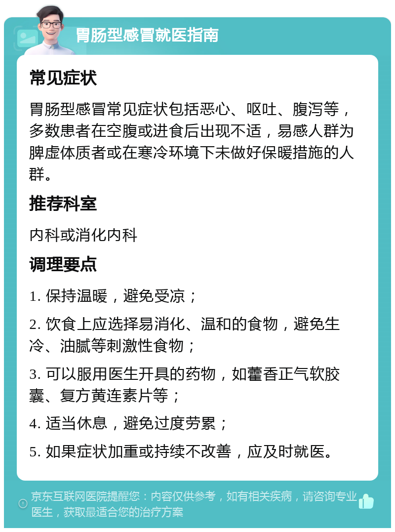 胃肠型感冒就医指南 常见症状 胃肠型感冒常见症状包括恶心、呕吐、腹泻等，多数患者在空腹或进食后出现不适，易感人群为脾虚体质者或在寒冷环境下未做好保暖措施的人群。 推荐科室 内科或消化内科 调理要点 1. 保持温暖，避免受凉； 2. 饮食上应选择易消化、温和的食物，避免生冷、油腻等刺激性食物； 3. 可以服用医生开具的药物，如藿香正气软胶囊、复方黄连素片等； 4. 适当休息，避免过度劳累； 5. 如果症状加重或持续不改善，应及时就医。