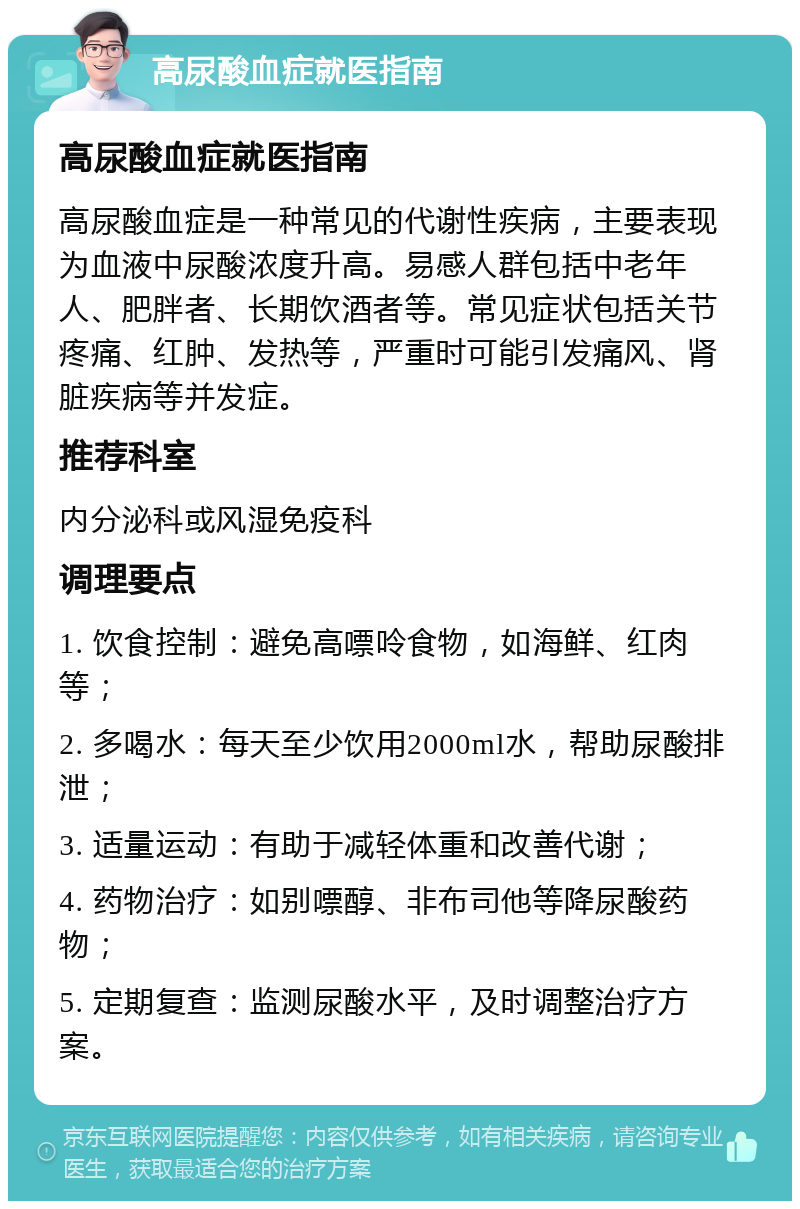 高尿酸血症就医指南 高尿酸血症就医指南 高尿酸血症是一种常见的代谢性疾病，主要表现为血液中尿酸浓度升高。易感人群包括中老年人、肥胖者、长期饮酒者等。常见症状包括关节疼痛、红肿、发热等，严重时可能引发痛风、肾脏疾病等并发症。 推荐科室 内分泌科或风湿免疫科 调理要点 1. 饮食控制：避免高嘌呤食物，如海鲜、红肉等； 2. 多喝水：每天至少饮用2000ml水，帮助尿酸排泄； 3. 适量运动：有助于减轻体重和改善代谢； 4. 药物治疗：如别嘌醇、非布司他等降尿酸药物； 5. 定期复查：监测尿酸水平，及时调整治疗方案。