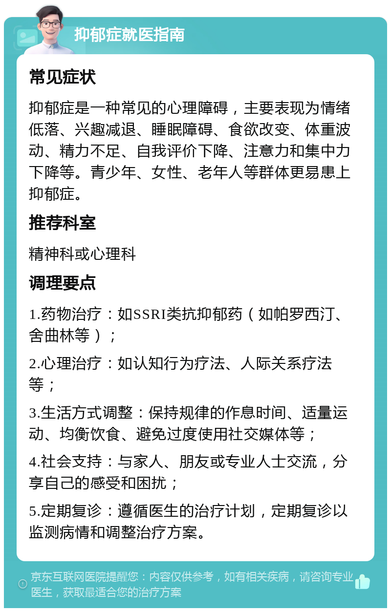 抑郁症就医指南 常见症状 抑郁症是一种常见的心理障碍，主要表现为情绪低落、兴趣减退、睡眠障碍、食欲改变、体重波动、精力不足、自我评价下降、注意力和集中力下降等。青少年、女性、老年人等群体更易患上抑郁症。 推荐科室 精神科或心理科 调理要点 1.药物治疗：如SSRI类抗抑郁药（如帕罗西汀、舍曲林等）； 2.心理治疗：如认知行为疗法、人际关系疗法等； 3.生活方式调整：保持规律的作息时间、适量运动、均衡饮食、避免过度使用社交媒体等； 4.社会支持：与家人、朋友或专业人士交流，分享自己的感受和困扰； 5.定期复诊：遵循医生的治疗计划，定期复诊以监测病情和调整治疗方案。