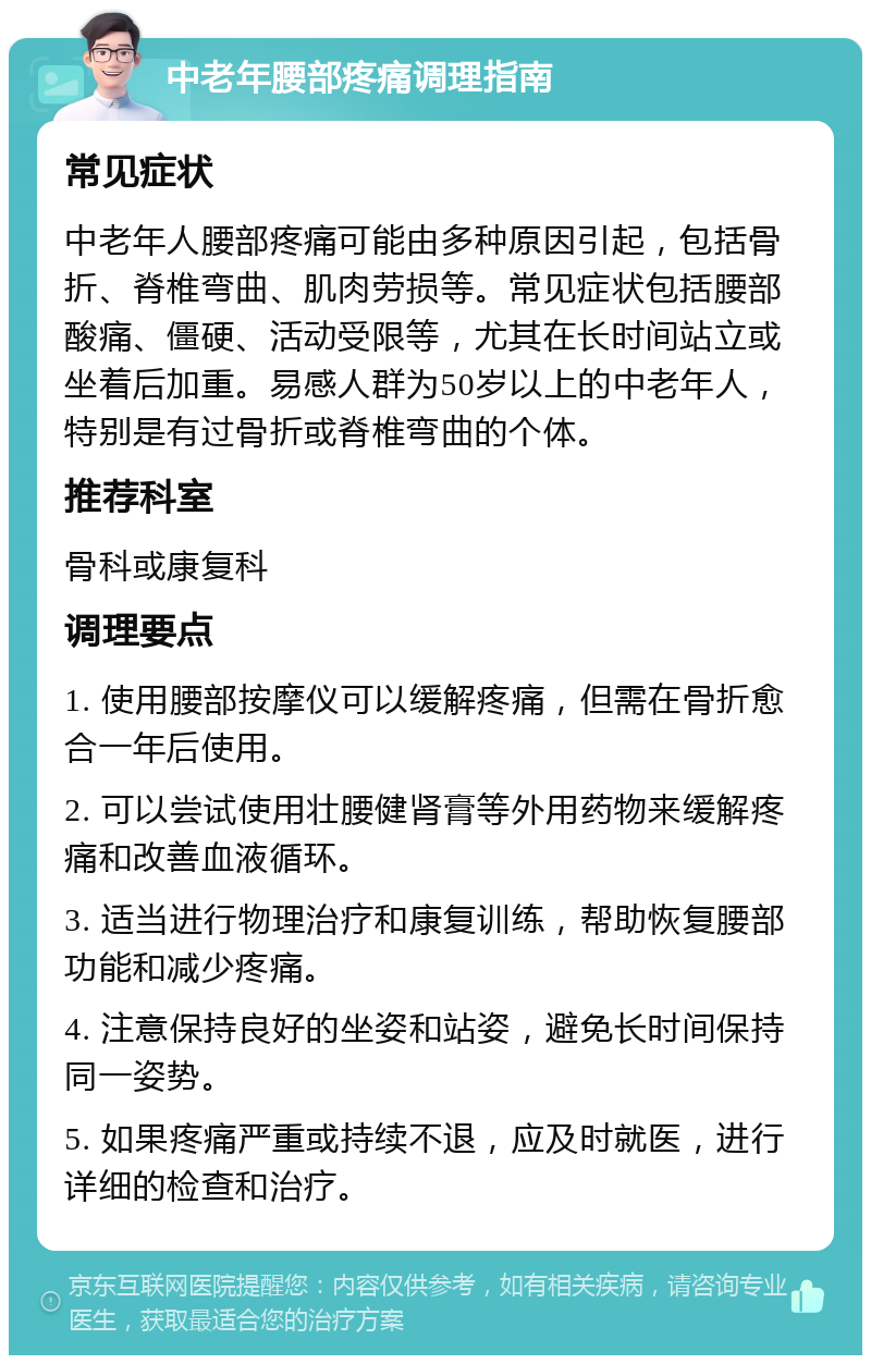 中老年腰部疼痛调理指南 常见症状 中老年人腰部疼痛可能由多种原因引起，包括骨折、脊椎弯曲、肌肉劳损等。常见症状包括腰部酸痛、僵硬、活动受限等，尤其在长时间站立或坐着后加重。易感人群为50岁以上的中老年人，特别是有过骨折或脊椎弯曲的个体。 推荐科室 骨科或康复科 调理要点 1. 使用腰部按摩仪可以缓解疼痛，但需在骨折愈合一年后使用。 2. 可以尝试使用壮腰健肾膏等外用药物来缓解疼痛和改善血液循环。 3. 适当进行物理治疗和康复训练，帮助恢复腰部功能和减少疼痛。 4. 注意保持良好的坐姿和站姿，避免长时间保持同一姿势。 5. 如果疼痛严重或持续不退，应及时就医，进行详细的检查和治疗。