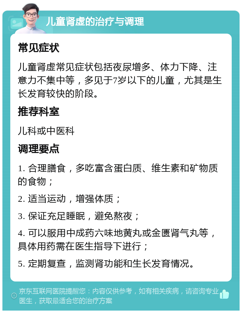 儿童肾虚的治疗与调理 常见症状 儿童肾虚常见症状包括夜尿增多、体力下降、注意力不集中等，多见于7岁以下的儿童，尤其是生长发育较快的阶段。 推荐科室 儿科或中医科 调理要点 1. 合理膳食，多吃富含蛋白质、维生素和矿物质的食物； 2. 适当运动，增强体质； 3. 保证充足睡眠，避免熬夜； 4. 可以服用中成药六味地黄丸或金匮肾气丸等，具体用药需在医生指导下进行； 5. 定期复查，监测肾功能和生长发育情况。