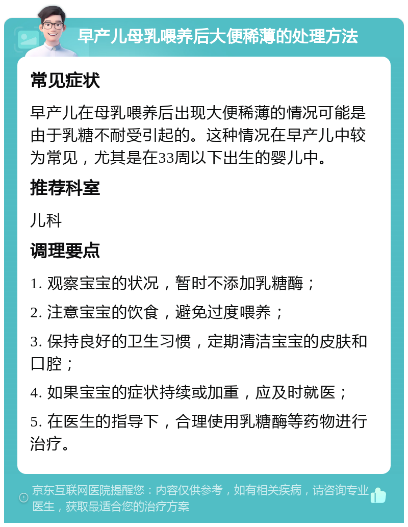 早产儿母乳喂养后大便稀薄的处理方法 常见症状 早产儿在母乳喂养后出现大便稀薄的情况可能是由于乳糖不耐受引起的。这种情况在早产儿中较为常见，尤其是在33周以下出生的婴儿中。 推荐科室 儿科 调理要点 1. 观察宝宝的状况，暂时不添加乳糖酶； 2. 注意宝宝的饮食，避免过度喂养； 3. 保持良好的卫生习惯，定期清洁宝宝的皮肤和口腔； 4. 如果宝宝的症状持续或加重，应及时就医； 5. 在医生的指导下，合理使用乳糖酶等药物进行治疗。