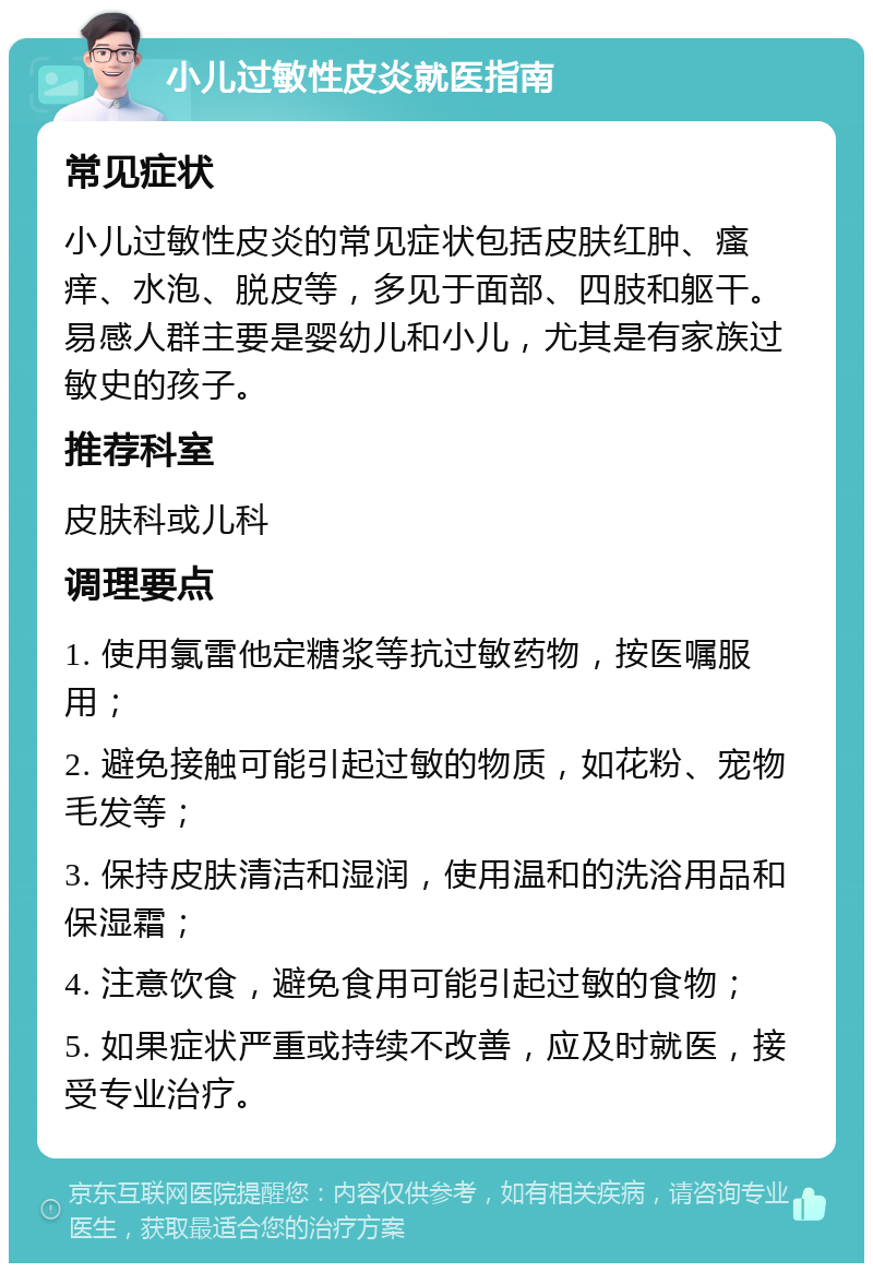 小儿过敏性皮炎就医指南 常见症状 小儿过敏性皮炎的常见症状包括皮肤红肿、瘙痒、水泡、脱皮等，多见于面部、四肢和躯干。易感人群主要是婴幼儿和小儿，尤其是有家族过敏史的孩子。 推荐科室 皮肤科或儿科 调理要点 1. 使用氯雷他定糖浆等抗过敏药物，按医嘱服用； 2. 避免接触可能引起过敏的物质，如花粉、宠物毛发等； 3. 保持皮肤清洁和湿润，使用温和的洗浴用品和保湿霜； 4. 注意饮食，避免食用可能引起过敏的食物； 5. 如果症状严重或持续不改善，应及时就医，接受专业治疗。