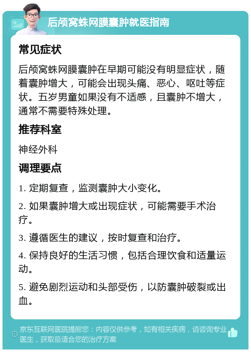 后颅窝蛛网膜囊肿就医指南 常见症状 后颅窝蛛网膜囊肿在早期可能没有明显症状，随着囊肿增大，可能会出现头痛、恶心、呕吐等症状。五岁男童如果没有不适感，且囊肿不增大，通常不需要特殊处理。 推荐科室 神经外科 调理要点 1. 定期复查，监测囊肿大小变化。 2. 如果囊肿增大或出现症状，可能需要手术治疗。 3. 遵循医生的建议，按时复查和治疗。 4. 保持良好的生活习惯，包括合理饮食和适量运动。 5. 避免剧烈运动和头部受伤，以防囊肿破裂或出血。