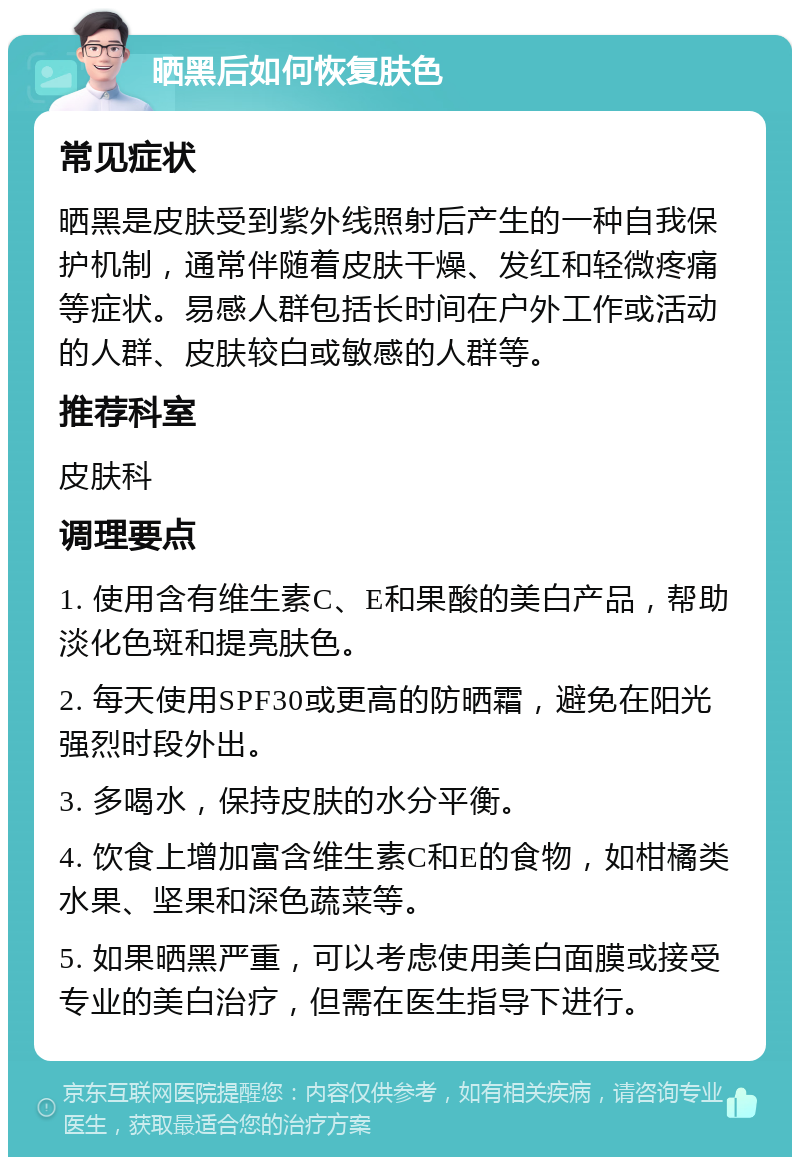 晒黑后如何恢复肤色 常见症状 晒黑是皮肤受到紫外线照射后产生的一种自我保护机制，通常伴随着皮肤干燥、发红和轻微疼痛等症状。易感人群包括长时间在户外工作或活动的人群、皮肤较白或敏感的人群等。 推荐科室 皮肤科 调理要点 1. 使用含有维生素C、E和果酸的美白产品，帮助淡化色斑和提亮肤色。 2. 每天使用SPF30或更高的防晒霜，避免在阳光强烈时段外出。 3. 多喝水，保持皮肤的水分平衡。 4. 饮食上增加富含维生素C和E的食物，如柑橘类水果、坚果和深色蔬菜等。 5. 如果晒黑严重，可以考虑使用美白面膜或接受专业的美白治疗，但需在医生指导下进行。