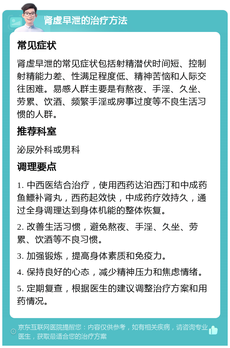 肾虚早泄的治疗方法 常见症状 肾虚早泄的常见症状包括射精潜伏时间短、控制射精能力差、性满足程度低、精神苦恼和人际交往困难。易感人群主要是有熬夜、手淫、久坐、劳累、饮酒、频繁手淫或房事过度等不良生活习惯的人群。 推荐科室 泌尿外科或男科 调理要点 1. 中西医结合治疗，使用西药达泊西汀和中成药鱼鳔补肾丸，西药起效快，中成药疗效持久，通过全身调理达到身体机能的整体恢复。 2. 改善生活习惯，避免熬夜、手淫、久坐、劳累、饮酒等不良习惯。 3. 加强锻炼，提高身体素质和免疫力。 4. 保持良好的心态，减少精神压力和焦虑情绪。 5. 定期复查，根据医生的建议调整治疗方案和用药情况。