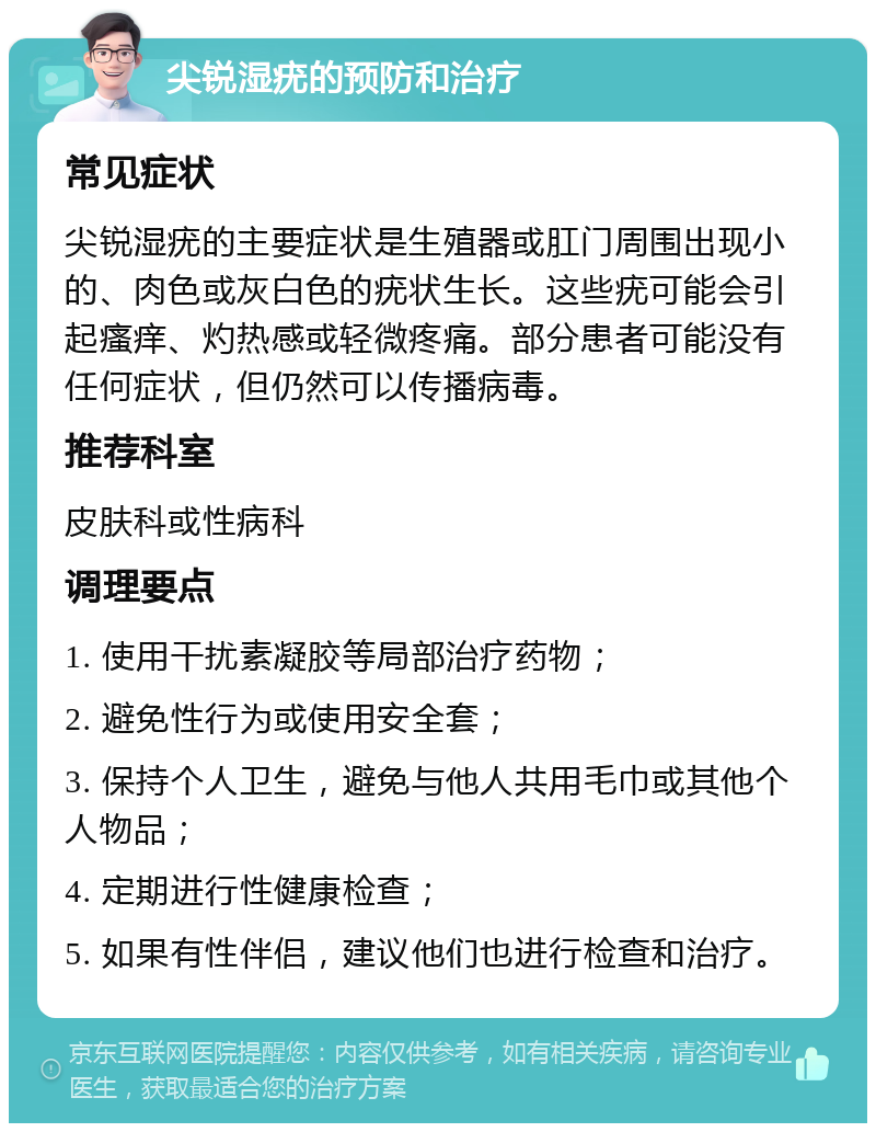 尖锐湿疣的预防和治疗 常见症状 尖锐湿疣的主要症状是生殖器或肛门周围出现小的、肉色或灰白色的疣状生长。这些疣可能会引起瘙痒、灼热感或轻微疼痛。部分患者可能没有任何症状，但仍然可以传播病毒。 推荐科室 皮肤科或性病科 调理要点 1. 使用干扰素凝胶等局部治疗药物； 2. 避免性行为或使用安全套； 3. 保持个人卫生，避免与他人共用毛巾或其他个人物品； 4. 定期进行性健康检查； 5. 如果有性伴侣，建议他们也进行检查和治疗。