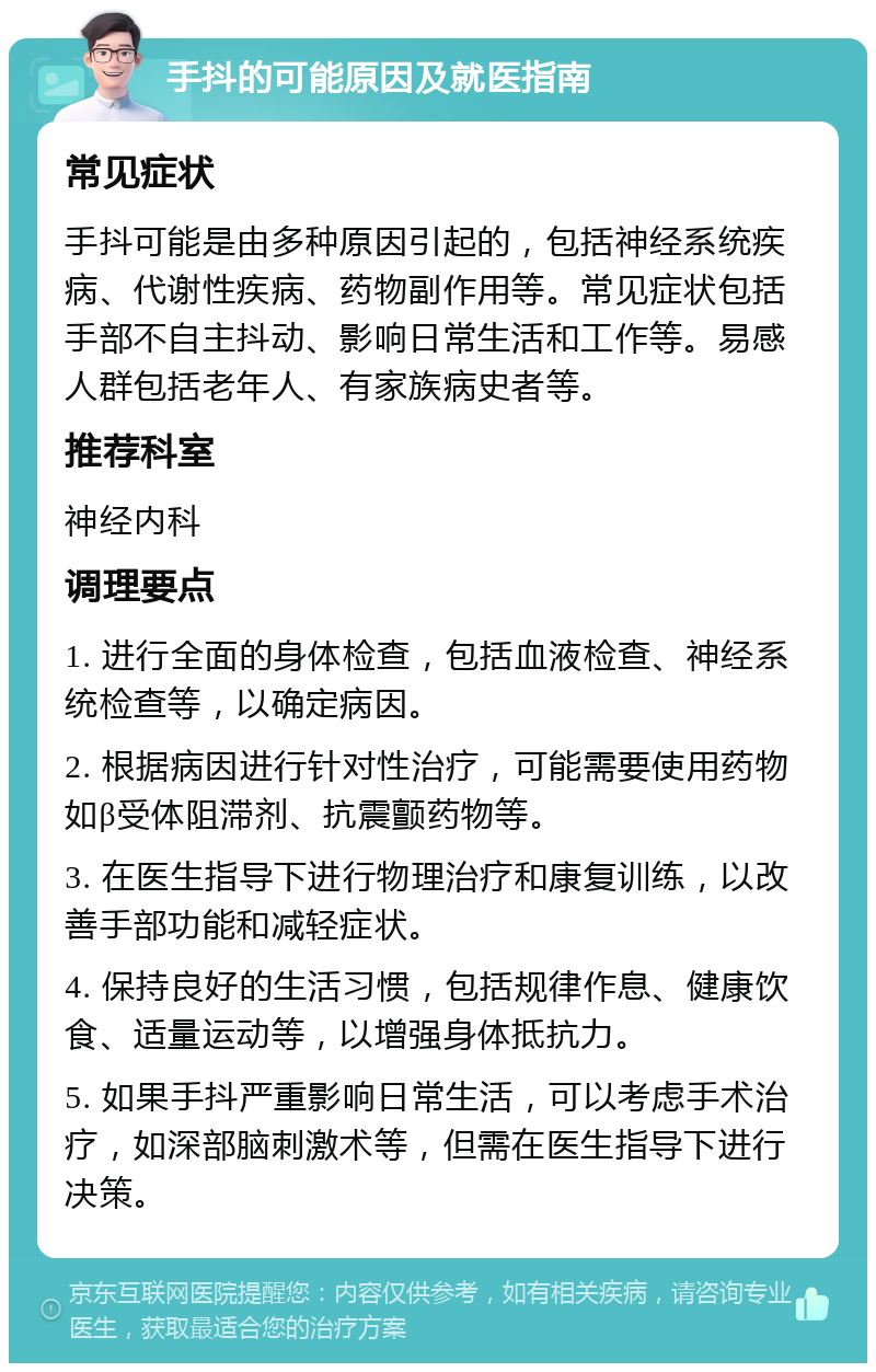 手抖的可能原因及就医指南 常见症状 手抖可能是由多种原因引起的，包括神经系统疾病、代谢性疾病、药物副作用等。常见症状包括手部不自主抖动、影响日常生活和工作等。易感人群包括老年人、有家族病史者等。 推荐科室 神经内科 调理要点 1. 进行全面的身体检查，包括血液检查、神经系统检查等，以确定病因。 2. 根据病因进行针对性治疗，可能需要使用药物如β受体阻滞剂、抗震颤药物等。 3. 在医生指导下进行物理治疗和康复训练，以改善手部功能和减轻症状。 4. 保持良好的生活习惯，包括规律作息、健康饮食、适量运动等，以增强身体抵抗力。 5. 如果手抖严重影响日常生活，可以考虑手术治疗，如深部脑刺激术等，但需在医生指导下进行决策。