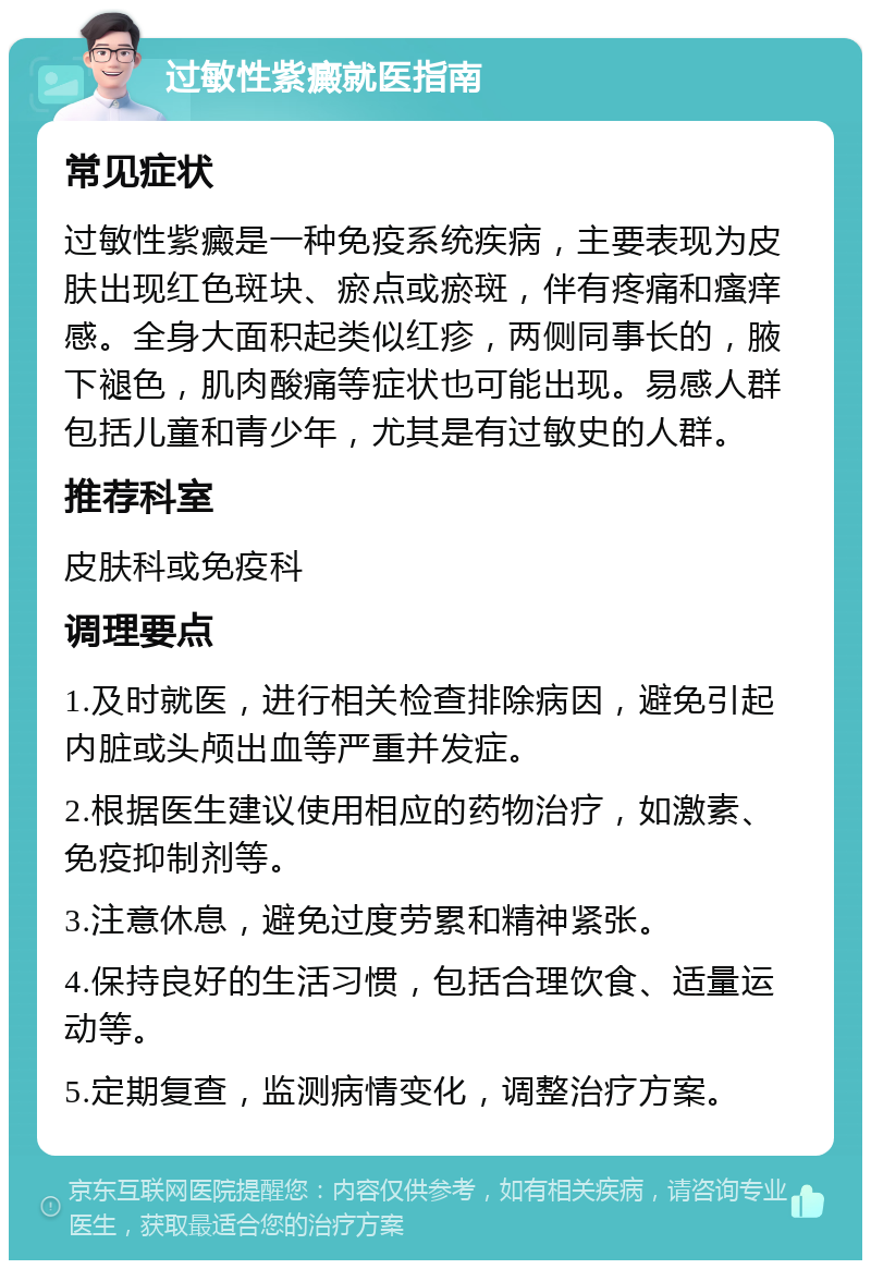 过敏性紫癜就医指南 常见症状 过敏性紫癜是一种免疫系统疾病，主要表现为皮肤出现红色斑块、瘀点或瘀斑，伴有疼痛和瘙痒感。全身大面积起类似红疹，两侧同事长的，腋下褪色，肌肉酸痛等症状也可能出现。易感人群包括儿童和青少年，尤其是有过敏史的人群。 推荐科室 皮肤科或免疫科 调理要点 1.及时就医，进行相关检查排除病因，避免引起内脏或头颅出血等严重并发症。 2.根据医生建议使用相应的药物治疗，如激素、免疫抑制剂等。 3.注意休息，避免过度劳累和精神紧张。 4.保持良好的生活习惯，包括合理饮食、适量运动等。 5.定期复查，监测病情变化，调整治疗方案。