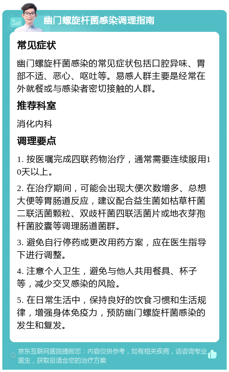 幽门螺旋杆菌感染调理指南 常见症状 幽门螺旋杆菌感染的常见症状包括口腔异味、胃部不适、恶心、呕吐等。易感人群主要是经常在外就餐或与感染者密切接触的人群。 推荐科室 消化内科 调理要点 1. 按医嘱完成四联药物治疗，通常需要连续服用10天以上。 2. 在治疗期间，可能会出现大便次数增多、总想大便等胃肠道反应，建议配合益生菌如枯草杆菌二联活菌颗粒、双歧杆菌四联活菌片或地衣芽孢杆菌胶囊等调理肠道菌群。 3. 避免自行停药或更改用药方案，应在医生指导下进行调整。 4. 注意个人卫生，避免与他人共用餐具、杯子等，减少交叉感染的风险。 5. 在日常生活中，保持良好的饮食习惯和生活规律，增强身体免疫力，预防幽门螺旋杆菌感染的发生和复发。