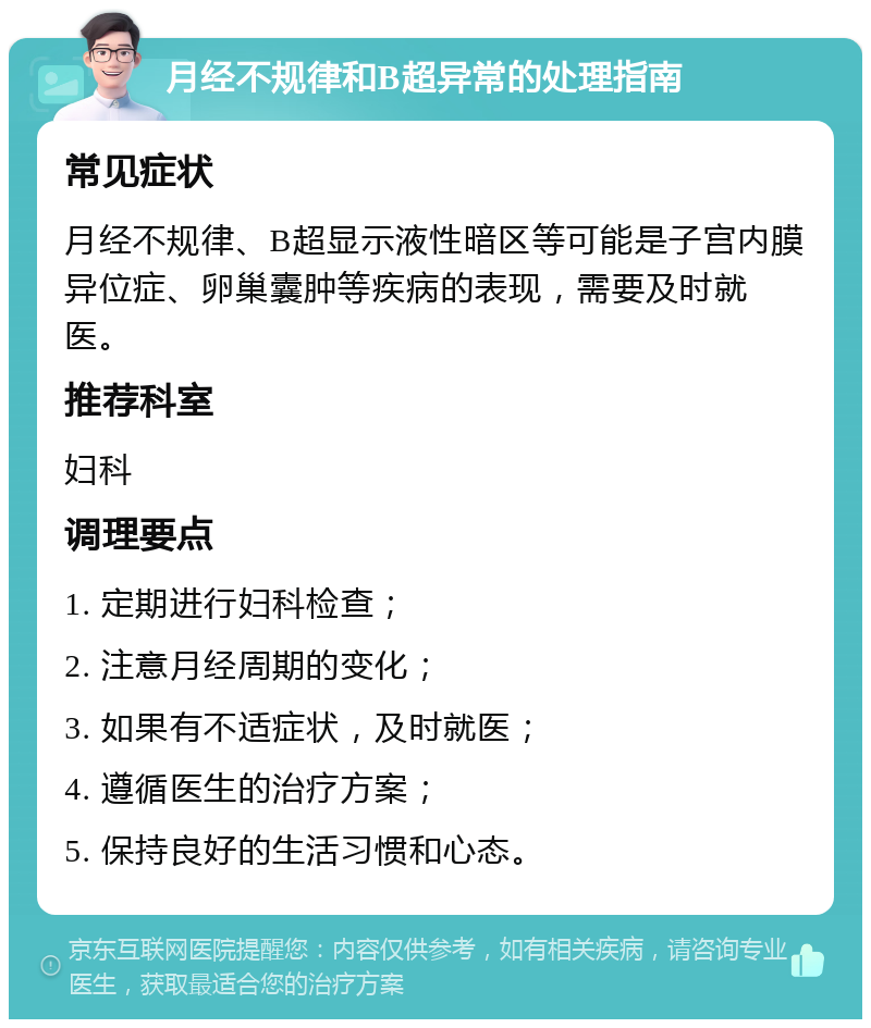 月经不规律和B超异常的处理指南 常见症状 月经不规律、B超显示液性暗区等可能是子宫内膜异位症、卵巢囊肿等疾病的表现，需要及时就医。 推荐科室 妇科 调理要点 1. 定期进行妇科检查； 2. 注意月经周期的变化； 3. 如果有不适症状，及时就医； 4. 遵循医生的治疗方案； 5. 保持良好的生活习惯和心态。