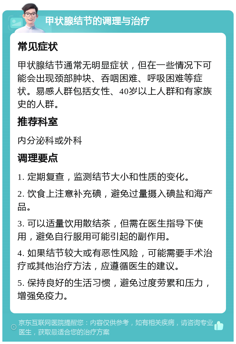 甲状腺结节的调理与治疗 常见症状 甲状腺结节通常无明显症状，但在一些情况下可能会出现颈部肿块、吞咽困难、呼吸困难等症状。易感人群包括女性、40岁以上人群和有家族史的人群。 推荐科室 内分泌科或外科 调理要点 1. 定期复查，监测结节大小和性质的变化。 2. 饮食上注意补充碘，避免过量摄入碘盐和海产品。 3. 可以适量饮用散结茶，但需在医生指导下使用，避免自行服用可能引起的副作用。 4. 如果结节较大或有恶性风险，可能需要手术治疗或其他治疗方法，应遵循医生的建议。 5. 保持良好的生活习惯，避免过度劳累和压力，增强免疫力。