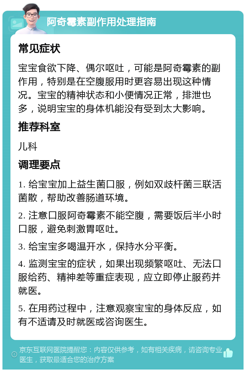 阿奇霉素副作用处理指南 常见症状 宝宝食欲下降、偶尔呕吐，可能是阿奇霉素的副作用，特别是在空腹服用时更容易出现这种情况。宝宝的精神状态和小便情况正常，排泄也多，说明宝宝的身体机能没有受到太大影响。 推荐科室 儿科 调理要点 1. 给宝宝加上益生菌口服，例如双歧杆菌三联活菌散，帮助改善肠道环境。 2. 注意口服阿奇霉素不能空腹，需要饭后半小时口服，避免刺激胃呕吐。 3. 给宝宝多喝温开水，保持水分平衡。 4. 监测宝宝的症状，如果出现频繁呕吐、无法口服给药、精神差等重症表现，应立即停止服药并就医。 5. 在用药过程中，注意观察宝宝的身体反应，如有不适请及时就医或咨询医生。