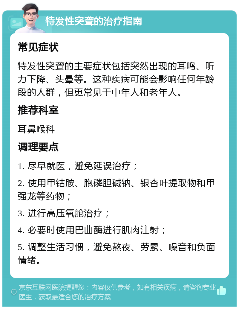 特发性突聋的治疗指南 常见症状 特发性突聋的主要症状包括突然出现的耳鸣、听力下降、头晕等。这种疾病可能会影响任何年龄段的人群，但更常见于中年人和老年人。 推荐科室 耳鼻喉科 调理要点 1. 尽早就医，避免延误治疗； 2. 使用甲钴胺、胞磷胆碱钠、银杏叶提取物和甲强龙等药物； 3. 进行高压氧舱治疗； 4. 必要时使用巴曲酶进行肌肉注射； 5. 调整生活习惯，避免熬夜、劳累、噪音和负面情绪。