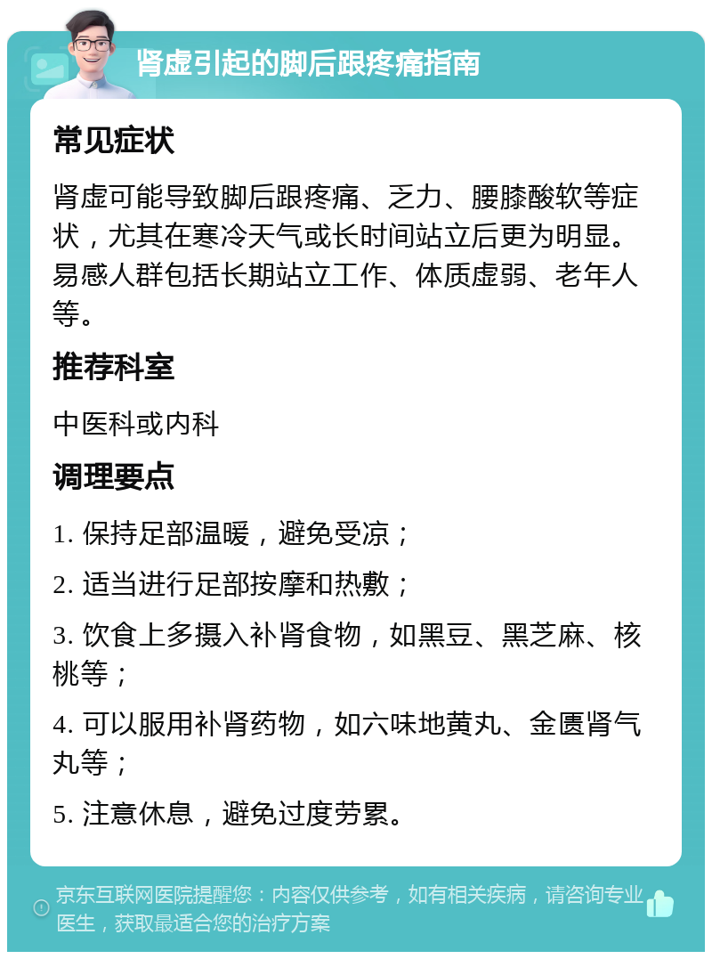 肾虚引起的脚后跟疼痛指南 常见症状 肾虚可能导致脚后跟疼痛、乏力、腰膝酸软等症状，尤其在寒冷天气或长时间站立后更为明显。易感人群包括长期站立工作、体质虚弱、老年人等。 推荐科室 中医科或内科 调理要点 1. 保持足部温暖，避免受凉； 2. 适当进行足部按摩和热敷； 3. 饮食上多摄入补肾食物，如黑豆、黑芝麻、核桃等； 4. 可以服用补肾药物，如六味地黄丸、金匮肾气丸等； 5. 注意休息，避免过度劳累。