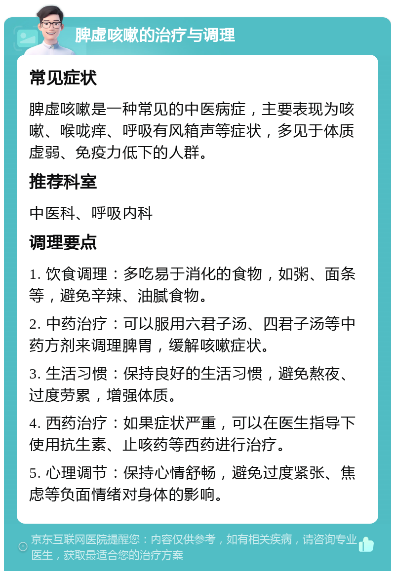 脾虚咳嗽的治疗与调理 常见症状 脾虚咳嗽是一种常见的中医病症，主要表现为咳嗽、喉咙痒、呼吸有风箱声等症状，多见于体质虚弱、免疫力低下的人群。 推荐科室 中医科、呼吸内科 调理要点 1. 饮食调理：多吃易于消化的食物，如粥、面条等，避免辛辣、油腻食物。 2. 中药治疗：可以服用六君子汤、四君子汤等中药方剂来调理脾胃，缓解咳嗽症状。 3. 生活习惯：保持良好的生活习惯，避免熬夜、过度劳累，增强体质。 4. 西药治疗：如果症状严重，可以在医生指导下使用抗生素、止咳药等西药进行治疗。 5. 心理调节：保持心情舒畅，避免过度紧张、焦虑等负面情绪对身体的影响。