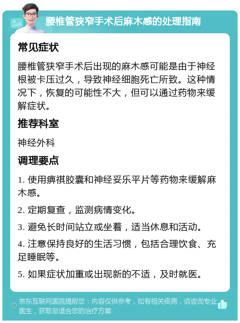 腰椎管狭窄手术后麻木感的处理指南 常见症状 腰椎管狭窄手术后出现的麻木感可能是由于神经根被卡压过久，导致神经细胞死亡所致。这种情况下，恢复的可能性不大，但可以通过药物来缓解症状。 推荐科室 神经外科 调理要点 1. 使用痹祺胶囊和神经妥乐平片等药物来缓解麻木感。 2. 定期复查，监测病情变化。 3. 避免长时间站立或坐着，适当休息和活动。 4. 注意保持良好的生活习惯，包括合理饮食、充足睡眠等。 5. 如果症状加重或出现新的不适，及时就医。