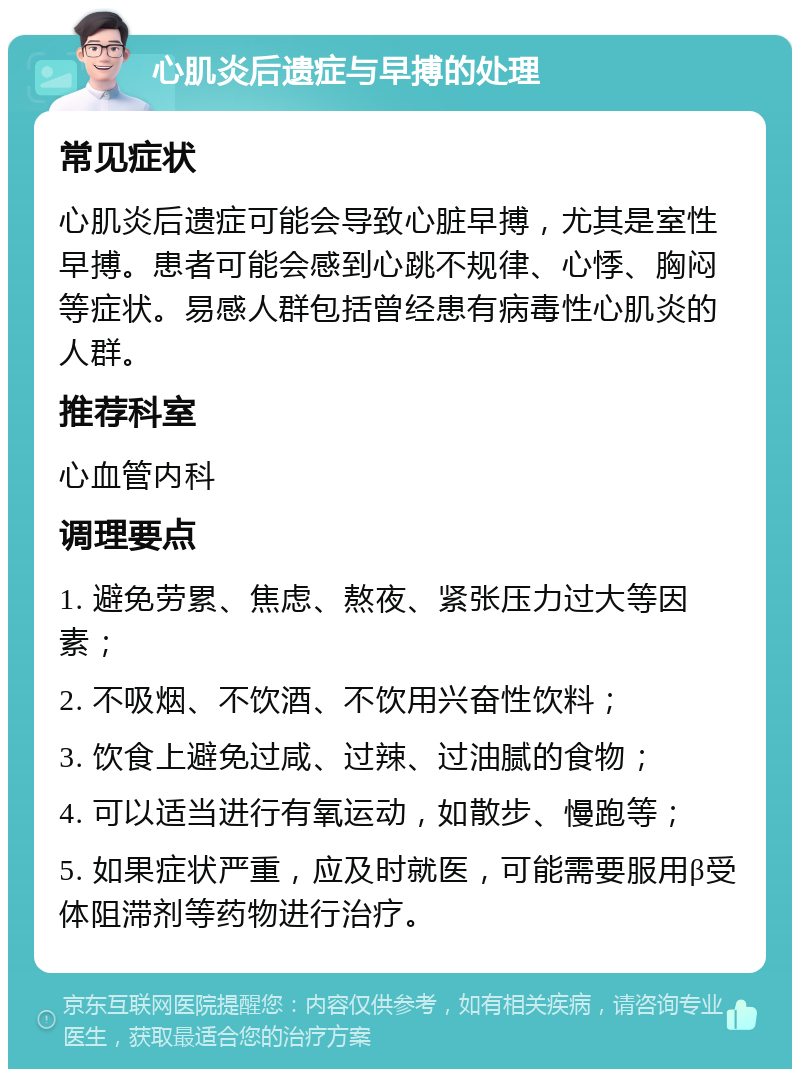 心肌炎后遗症与早搏的处理 常见症状 心肌炎后遗症可能会导致心脏早搏，尤其是室性早搏。患者可能会感到心跳不规律、心悸、胸闷等症状。易感人群包括曾经患有病毒性心肌炎的人群。 推荐科室 心血管内科 调理要点 1. 避免劳累、焦虑、熬夜、紧张压力过大等因素； 2. 不吸烟、不饮酒、不饮用兴奋性饮料； 3. 饮食上避免过咸、过辣、过油腻的食物； 4. 可以适当进行有氧运动，如散步、慢跑等； 5. 如果症状严重，应及时就医，可能需要服用β受体阻滞剂等药物进行治疗。