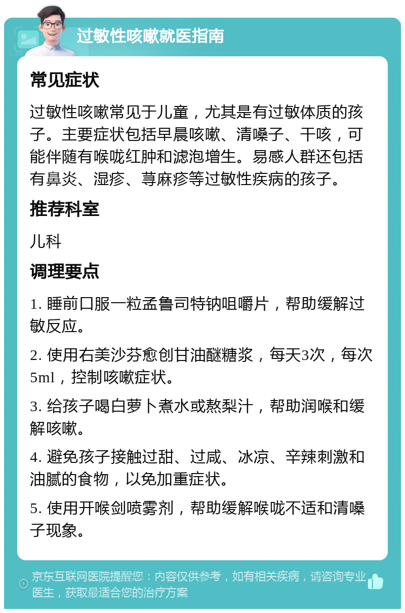 过敏性咳嗽就医指南 常见症状 过敏性咳嗽常见于儿童，尤其是有过敏体质的孩子。主要症状包括早晨咳嗽、清嗓子、干咳，可能伴随有喉咙红肿和滤泡增生。易感人群还包括有鼻炎、湿疹、荨麻疹等过敏性疾病的孩子。 推荐科室 儿科 调理要点 1. 睡前口服一粒孟鲁司特钠咀嚼片，帮助缓解过敏反应。 2. 使用右美沙芬愈创甘油醚糖浆，每天3次，每次5ml，控制咳嗽症状。 3. 给孩子喝白萝卜煮水或熬梨汁，帮助润喉和缓解咳嗽。 4. 避免孩子接触过甜、过咸、冰凉、辛辣刺激和油腻的食物，以免加重症状。 5. 使用开喉剑喷雾剂，帮助缓解喉咙不适和清嗓子现象。