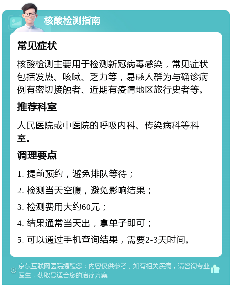 核酸检测指南 常见症状 核酸检测主要用于检测新冠病毒感染，常见症状包括发热、咳嗽、乏力等，易感人群为与确诊病例有密切接触者、近期有疫情地区旅行史者等。 推荐科室 人民医院或中医院的呼吸内科、传染病科等科室。 调理要点 1. 提前预约，避免排队等待； 2. 检测当天空腹，避免影响结果； 3. 检测费用大约60元； 4. 结果通常当天出，拿单子即可； 5. 可以通过手机查询结果，需要2-3天时间。