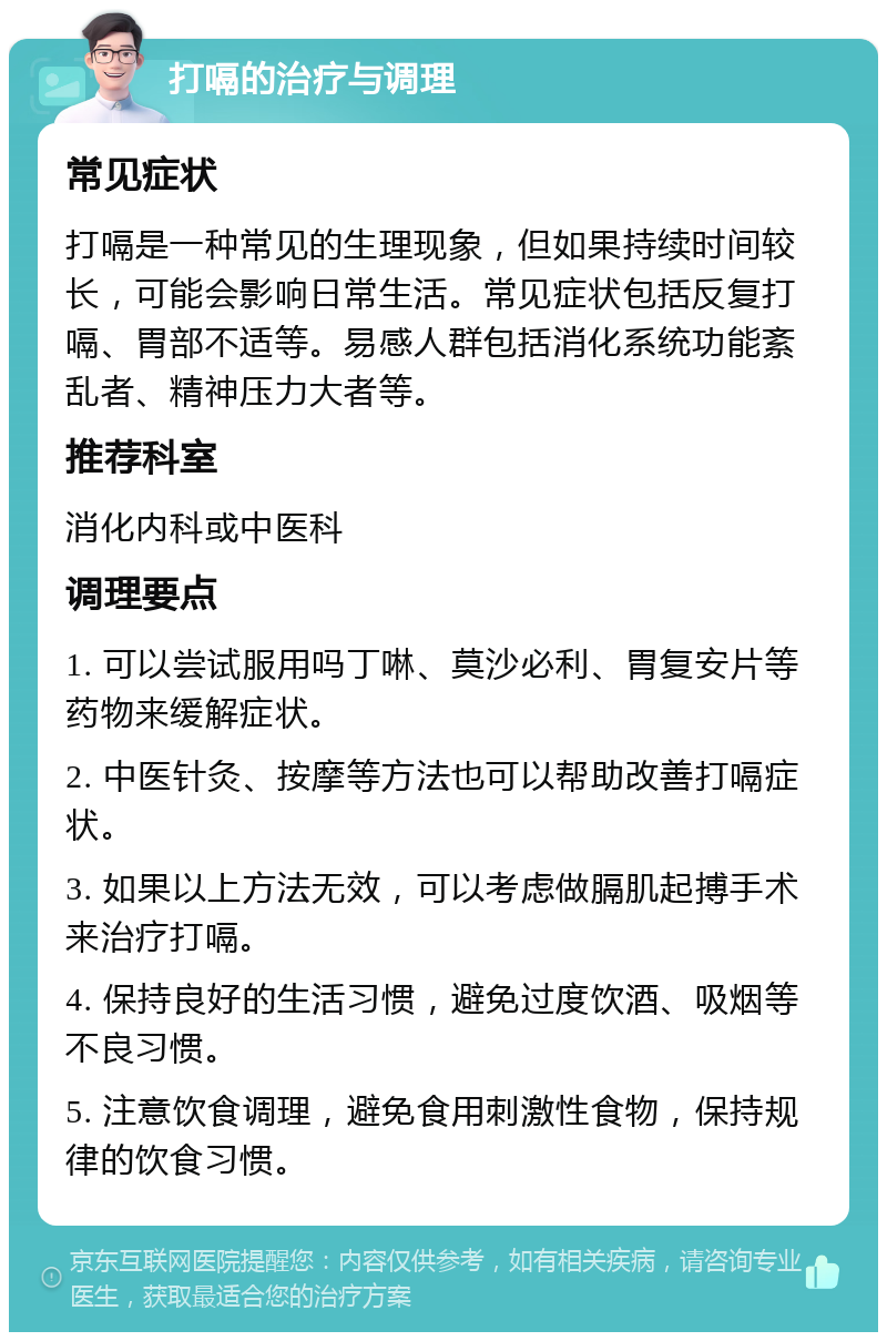 打嗝的治疗与调理 常见症状 打嗝是一种常见的生理现象，但如果持续时间较长，可能会影响日常生活。常见症状包括反复打嗝、胃部不适等。易感人群包括消化系统功能紊乱者、精神压力大者等。 推荐科室 消化内科或中医科 调理要点 1. 可以尝试服用吗丁啉、莫沙必利、胃复安片等药物来缓解症状。 2. 中医针灸、按摩等方法也可以帮助改善打嗝症状。 3. 如果以上方法无效，可以考虑做膈肌起搏手术来治疗打嗝。 4. 保持良好的生活习惯，避免过度饮酒、吸烟等不良习惯。 5. 注意饮食调理，避免食用刺激性食物，保持规律的饮食习惯。