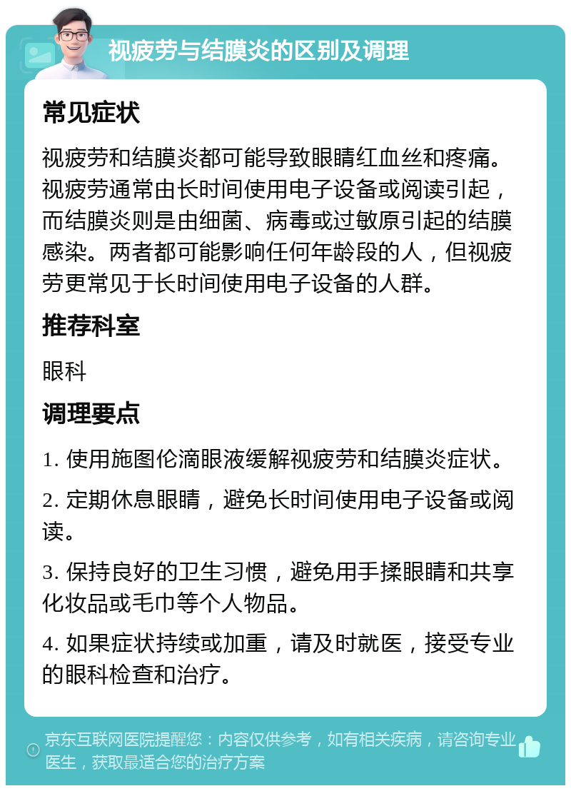 视疲劳与结膜炎的区别及调理 常见症状 视疲劳和结膜炎都可能导致眼睛红血丝和疼痛。视疲劳通常由长时间使用电子设备或阅读引起，而结膜炎则是由细菌、病毒或过敏原引起的结膜感染。两者都可能影响任何年龄段的人，但视疲劳更常见于长时间使用电子设备的人群。 推荐科室 眼科 调理要点 1. 使用施图伦滴眼液缓解视疲劳和结膜炎症状。 2. 定期休息眼睛，避免长时间使用电子设备或阅读。 3. 保持良好的卫生习惯，避免用手揉眼睛和共享化妆品或毛巾等个人物品。 4. 如果症状持续或加重，请及时就医，接受专业的眼科检查和治疗。