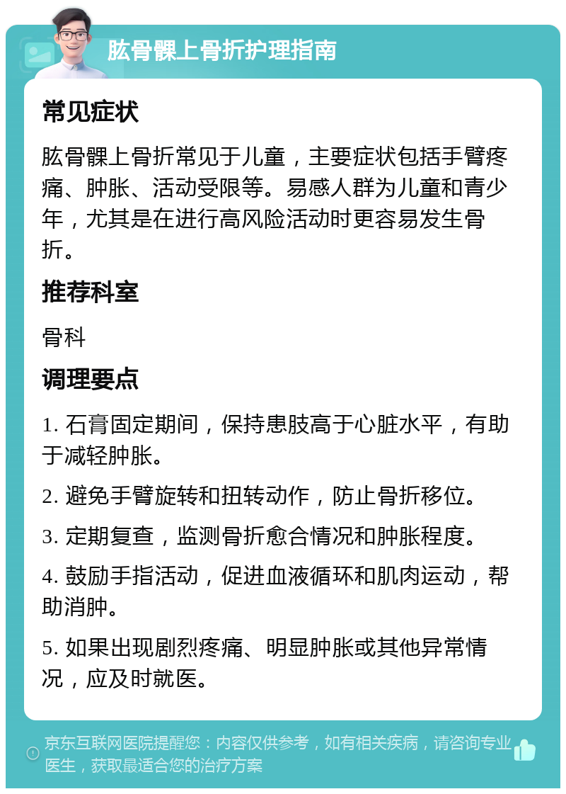 肱骨髁上骨折护理指南 常见症状 肱骨髁上骨折常见于儿童，主要症状包括手臂疼痛、肿胀、活动受限等。易感人群为儿童和青少年，尤其是在进行高风险活动时更容易发生骨折。 推荐科室 骨科 调理要点 1. 石膏固定期间，保持患肢高于心脏水平，有助于减轻肿胀。 2. 避免手臂旋转和扭转动作，防止骨折移位。 3. 定期复查，监测骨折愈合情况和肿胀程度。 4. 鼓励手指活动，促进血液循环和肌肉运动，帮助消肿。 5. 如果出现剧烈疼痛、明显肿胀或其他异常情况，应及时就医。