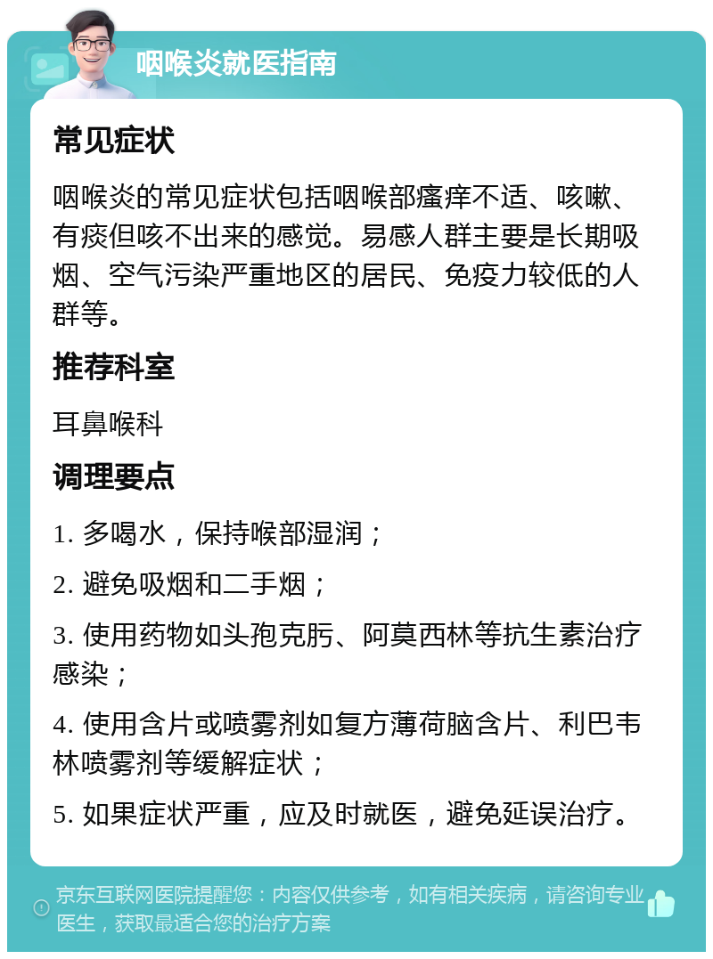 咽喉炎就医指南 常见症状 咽喉炎的常见症状包括咽喉部瘙痒不适、咳嗽、有痰但咳不出来的感觉。易感人群主要是长期吸烟、空气污染严重地区的居民、免疫力较低的人群等。 推荐科室 耳鼻喉科 调理要点 1. 多喝水，保持喉部湿润； 2. 避免吸烟和二手烟； 3. 使用药物如头孢克肟、阿莫西林等抗生素治疗感染； 4. 使用含片或喷雾剂如复方薄荷脑含片、利巴韦林喷雾剂等缓解症状； 5. 如果症状严重，应及时就医，避免延误治疗。