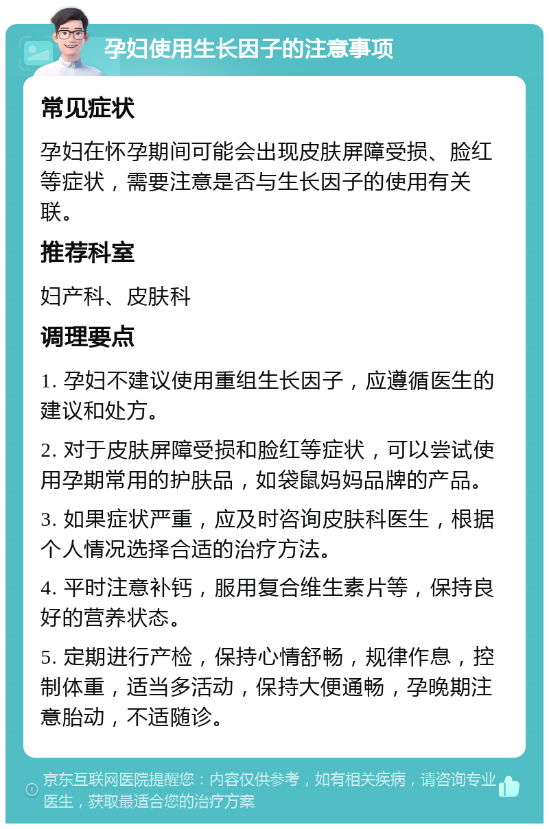 孕妇使用生长因子的注意事项 常见症状 孕妇在怀孕期间可能会出现皮肤屏障受损、脸红等症状，需要注意是否与生长因子的使用有关联。 推荐科室 妇产科、皮肤科 调理要点 1. 孕妇不建议使用重组生长因子，应遵循医生的建议和处方。 2. 对于皮肤屏障受损和脸红等症状，可以尝试使用孕期常用的护肤品，如袋鼠妈妈品牌的产品。 3. 如果症状严重，应及时咨询皮肤科医生，根据个人情况选择合适的治疗方法。 4. 平时注意补钙，服用复合维生素片等，保持良好的营养状态。 5. 定期进行产检，保持心情舒畅，规律作息，控制体重，适当多活动，保持大便通畅，孕晚期注意胎动，不适随诊。