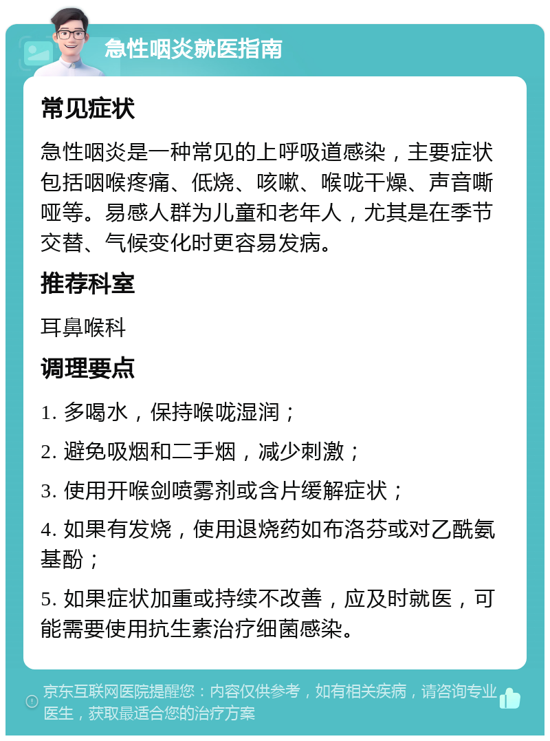 急性咽炎就医指南 常见症状 急性咽炎是一种常见的上呼吸道感染，主要症状包括咽喉疼痛、低烧、咳嗽、喉咙干燥、声音嘶哑等。易感人群为儿童和老年人，尤其是在季节交替、气候变化时更容易发病。 推荐科室 耳鼻喉科 调理要点 1. 多喝水，保持喉咙湿润； 2. 避免吸烟和二手烟，减少刺激； 3. 使用开喉剑喷雾剂或含片缓解症状； 4. 如果有发烧，使用退烧药如布洛芬或对乙酰氨基酚； 5. 如果症状加重或持续不改善，应及时就医，可能需要使用抗生素治疗细菌感染。