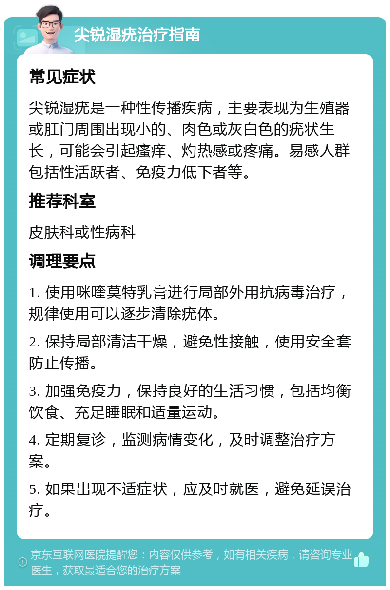 尖锐湿疣治疗指南 常见症状 尖锐湿疣是一种性传播疾病，主要表现为生殖器或肛门周围出现小的、肉色或灰白色的疣状生长，可能会引起瘙痒、灼热感或疼痛。易感人群包括性活跃者、免疫力低下者等。 推荐科室 皮肤科或性病科 调理要点 1. 使用咪喹莫特乳膏进行局部外用抗病毒治疗，规律使用可以逐步清除疣体。 2. 保持局部清洁干燥，避免性接触，使用安全套防止传播。 3. 加强免疫力，保持良好的生活习惯，包括均衡饮食、充足睡眠和适量运动。 4. 定期复诊，监测病情变化，及时调整治疗方案。 5. 如果出现不适症状，应及时就医，避免延误治疗。