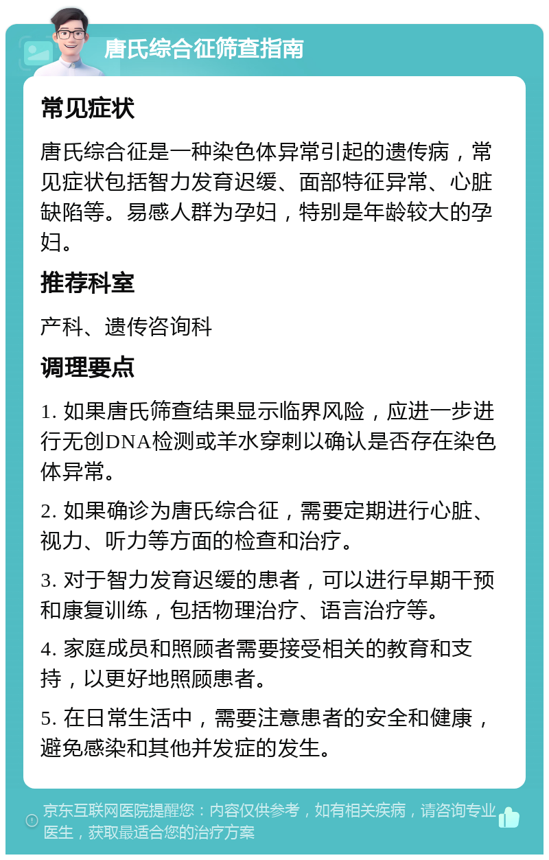 唐氏综合征筛查指南 常见症状 唐氏综合征是一种染色体异常引起的遗传病，常见症状包括智力发育迟缓、面部特征异常、心脏缺陷等。易感人群为孕妇，特别是年龄较大的孕妇。 推荐科室 产科、遗传咨询科 调理要点 1. 如果唐氏筛查结果显示临界风险，应进一步进行无创DNA检测或羊水穿刺以确认是否存在染色体异常。 2. 如果确诊为唐氏综合征，需要定期进行心脏、视力、听力等方面的检查和治疗。 3. 对于智力发育迟缓的患者，可以进行早期干预和康复训练，包括物理治疗、语言治疗等。 4. 家庭成员和照顾者需要接受相关的教育和支持，以更好地照顾患者。 5. 在日常生活中，需要注意患者的安全和健康，避免感染和其他并发症的发生。