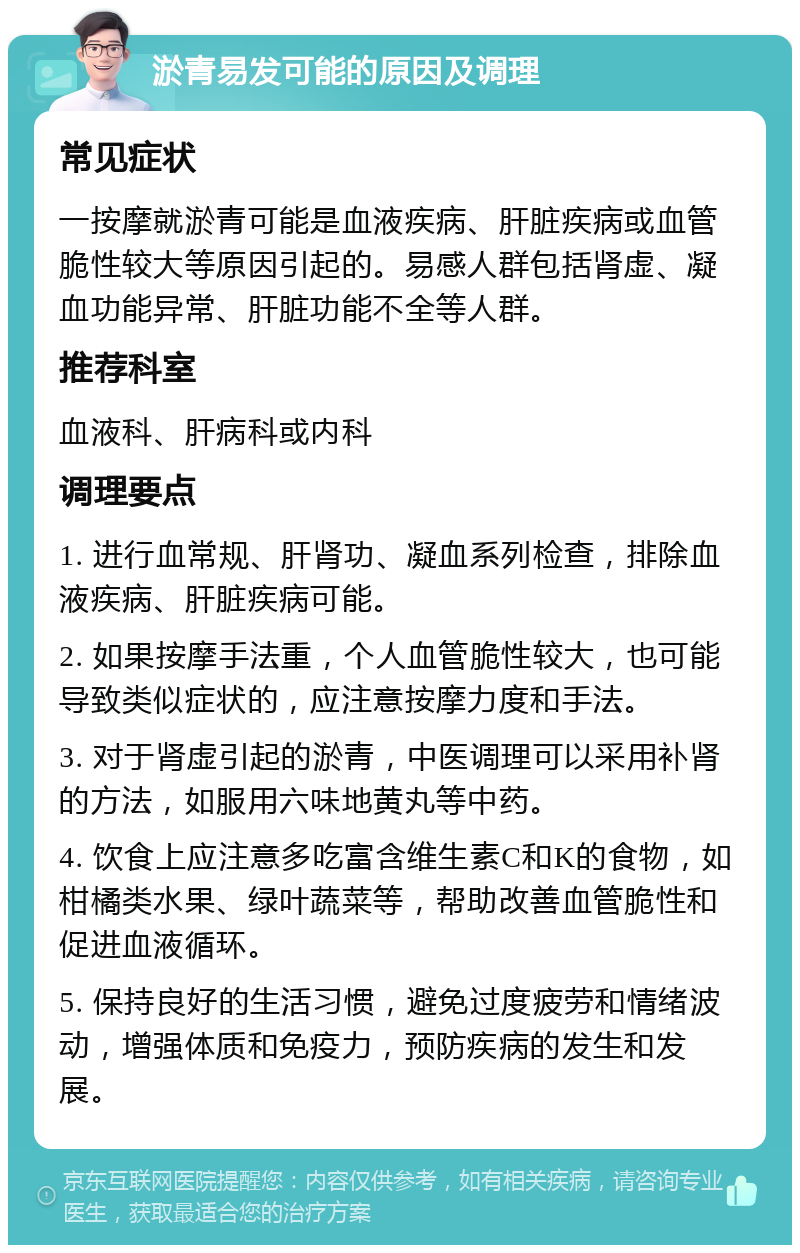 淤青易发可能的原因及调理 常见症状 一按摩就淤青可能是血液疾病、肝脏疾病或血管脆性较大等原因引起的。易感人群包括肾虚、凝血功能异常、肝脏功能不全等人群。 推荐科室 血液科、肝病科或内科 调理要点 1. 进行血常规、肝肾功、凝血系列检查，排除血液疾病、肝脏疾病可能。 2. 如果按摩手法重，个人血管脆性较大，也可能导致类似症状的，应注意按摩力度和手法。 3. 对于肾虚引起的淤青，中医调理可以采用补肾的方法，如服用六味地黄丸等中药。 4. 饮食上应注意多吃富含维生素C和K的食物，如柑橘类水果、绿叶蔬菜等，帮助改善血管脆性和促进血液循环。 5. 保持良好的生活习惯，避免过度疲劳和情绪波动，增强体质和免疫力，预防疾病的发生和发展。