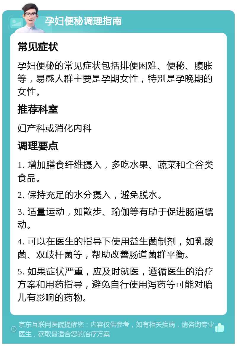 孕妇便秘调理指南 常见症状 孕妇便秘的常见症状包括排便困难、便秘、腹胀等，易感人群主要是孕期女性，特别是孕晚期的女性。 推荐科室 妇产科或消化内科 调理要点 1. 增加膳食纤维摄入，多吃水果、蔬菜和全谷类食品。 2. 保持充足的水分摄入，避免脱水。 3. 适量运动，如散步、瑜伽等有助于促进肠道蠕动。 4. 可以在医生的指导下使用益生菌制剂，如乳酸菌、双歧杆菌等，帮助改善肠道菌群平衡。 5. 如果症状严重，应及时就医，遵循医生的治疗方案和用药指导，避免自行使用泻药等可能对胎儿有影响的药物。