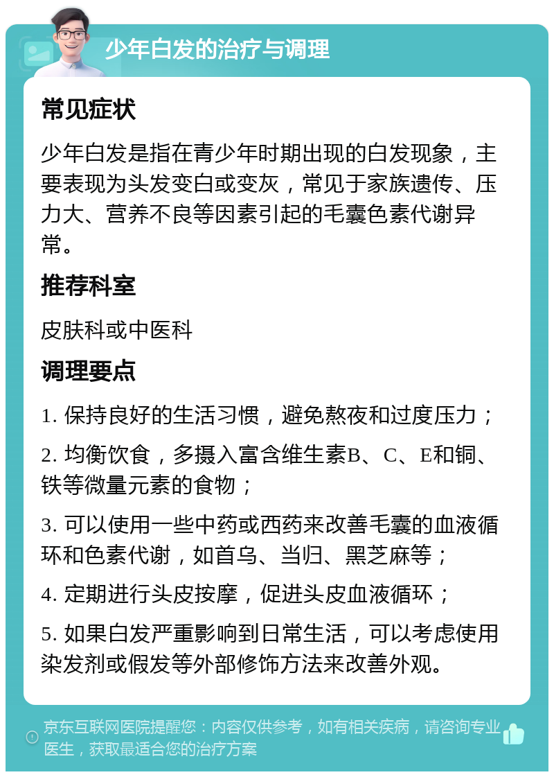 少年白发的治疗与调理 常见症状 少年白发是指在青少年时期出现的白发现象，主要表现为头发变白或变灰，常见于家族遗传、压力大、营养不良等因素引起的毛囊色素代谢异常。 推荐科室 皮肤科或中医科 调理要点 1. 保持良好的生活习惯，避免熬夜和过度压力； 2. 均衡饮食，多摄入富含维生素B、C、E和铜、铁等微量元素的食物； 3. 可以使用一些中药或西药来改善毛囊的血液循环和色素代谢，如首乌、当归、黑芝麻等； 4. 定期进行头皮按摩，促进头皮血液循环； 5. 如果白发严重影响到日常生活，可以考虑使用染发剂或假发等外部修饰方法来改善外观。