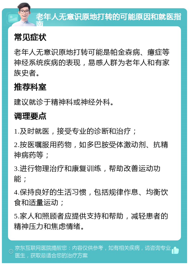 老年人无意识原地打转的可能原因和就医指南 常见症状 老年人无意识原地打转可能是帕金森病、癔症等神经系统疾病的表现，易感人群为老年人和有家族史者。 推荐科室 建议就诊于精神科或神经外科。 调理要点 1.及时就医，接受专业的诊断和治疗； 2.按医嘱服用药物，如多巴胺受体激动剂、抗精神病药等； 3.进行物理治疗和康复训练，帮助改善运动功能； 4.保持良好的生活习惯，包括规律作息、均衡饮食和适量运动； 5.家人和照顾者应提供支持和帮助，减轻患者的精神压力和焦虑情绪。