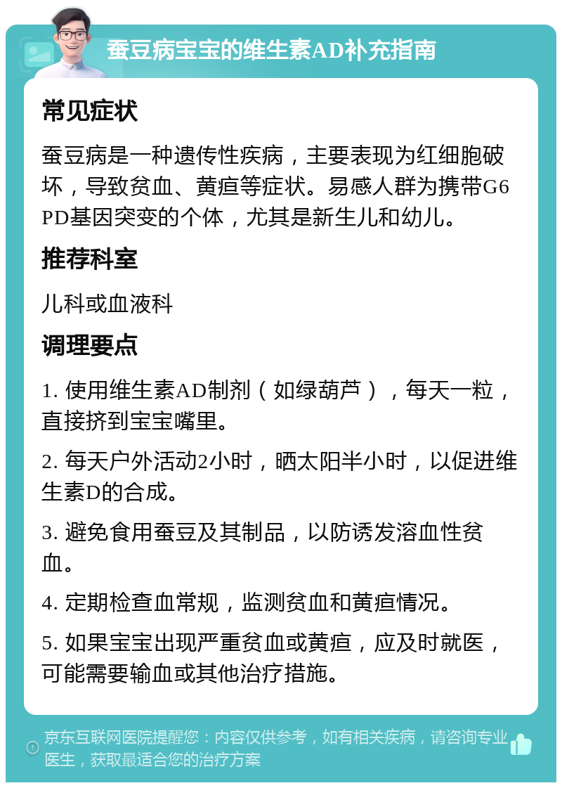 蚕豆病宝宝的维生素AD补充指南 常见症状 蚕豆病是一种遗传性疾病，主要表现为红细胞破坏，导致贫血、黄疸等症状。易感人群为携带G6PD基因突变的个体，尤其是新生儿和幼儿。 推荐科室 儿科或血液科 调理要点 1. 使用维生素AD制剂（如绿葫芦），每天一粒，直接挤到宝宝嘴里。 2. 每天户外活动2小时，晒太阳半小时，以促进维生素D的合成。 3. 避免食用蚕豆及其制品，以防诱发溶血性贫血。 4. 定期检查血常规，监测贫血和黄疸情况。 5. 如果宝宝出现严重贫血或黄疸，应及时就医，可能需要输血或其他治疗措施。