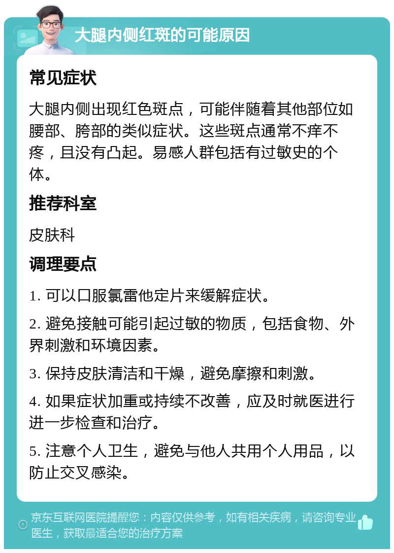 大腿内侧红斑的可能原因 常见症状 大腿内侧出现红色斑点，可能伴随着其他部位如腰部、胯部的类似症状。这些斑点通常不痒不疼，且没有凸起。易感人群包括有过敏史的个体。 推荐科室 皮肤科 调理要点 1. 可以口服氯雷他定片来缓解症状。 2. 避免接触可能引起过敏的物质，包括食物、外界刺激和环境因素。 3. 保持皮肤清洁和干燥，避免摩擦和刺激。 4. 如果症状加重或持续不改善，应及时就医进行进一步检查和治疗。 5. 注意个人卫生，避免与他人共用个人用品，以防止交叉感染。